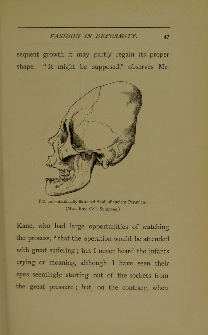 sequent growth it may partly regain its proper shape. “ It might be supposed,” observes Mr. Fig. io.—Artificially flattened Skull of ancient Peruvian. (Mus. Roy. Coll. Surgeons.) Kane, who had large opportunities of watching the process, “ that the operation would be attended with great suffering; but I never heard the infants crying or moaning, although I have seen their eyes seemingly starting out of the sockets from the great pressure ; but, on the contrary, when
