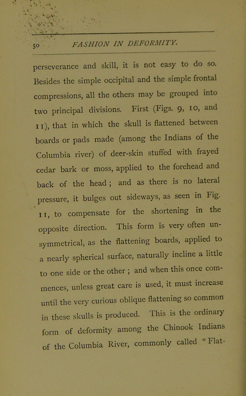 So perseverance and skill, it is not easy to do so. Besides the simple occipital and the simple frontal compressions, all the others may be grouped into two principal divisions. First (Figs. 9, 10, and 11), that in which the skull is flattened between boards or pads made (among the Indians of the Columbia river) of deer-skin stuffed with frayed cedar bark or moss, applied to the forehead and back of the head; and as there is no lateral pressure, it bulges out sideways, as seen in Fig. 11, to compensate for the shortening in the opposite direction. This form is very often un- symmetrical, as the flattening boards, applied to a nearly spherical surface, naturally incline a little to one side or the other ; and when this once com- mences, unless great care is used, it must increase until the very curious oblique flattening so common in these skulls is produced. This is the ordinary form of deformity among the Chinook Indians of the Columbia River, commonly called “ Flat-