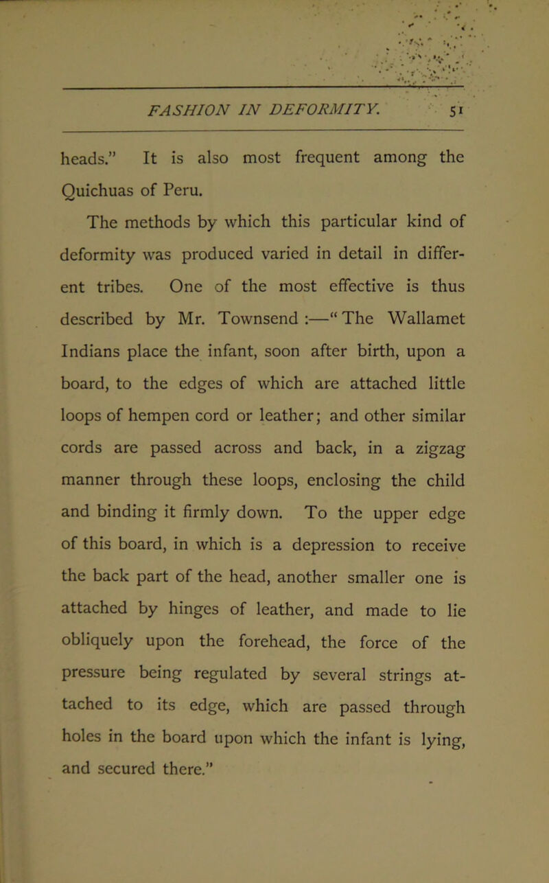 heads.” It is also most frequent among the Quichuas of Peru. The methods by which this particular kind of deformity was produced varied in detail in differ- ent tribes. One of the most effective is thus described by Mr. Townsend :—“ The Wallamet Indians place the infant, soon after birth, upon a board, to the edges of which are attached little loops of hempen cord or leather; and other similar cords are passed across and back, in a zigzag manner through these loops, enclosing the child and binding it firmly down. To the upper edge of this board, in which is a depression to receive the back part of the head, another smaller one is attached by hinges of leather, and made to lie obliquely upon the forehead, the force of the pressure being regulated by several strings at- tached to its edge, which are passed through holes in the board upon which the infant is lying, and secured there.”