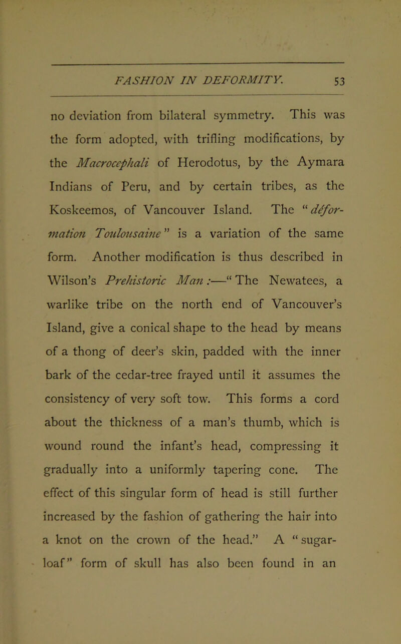 no deviation from bilateral symmetry. This was the form adopted, with trifling modifications, by the Macroccphali of Herodotus, by the Aymara Indians of Peru, and by certain tribes, as the Koskeemos, of Vancouver Island. The “defor- mation Toulousaine ” is a variation of the same form. Another modification is thus described in Wilson’s Prehistoric Man :—“ The Newatees, a warlike tribe on the north end of Vancouver’s Island, give a conical shape to the head by means of a thong of deer’s skin, padded with the inner bark of the cedar-tree frayed until it assumes the consistency of very soft tow. This forms a cord about the thickness of a man’s thumb, which is wound round the infant’s head, compressing it gradually into a uniformly tapering cone. The effect of this singular form of head is still further increased by the fashion of gathering the hair into a knot on the crown of the head.” A “ sugar- loaf” form of skull has also been found in an
