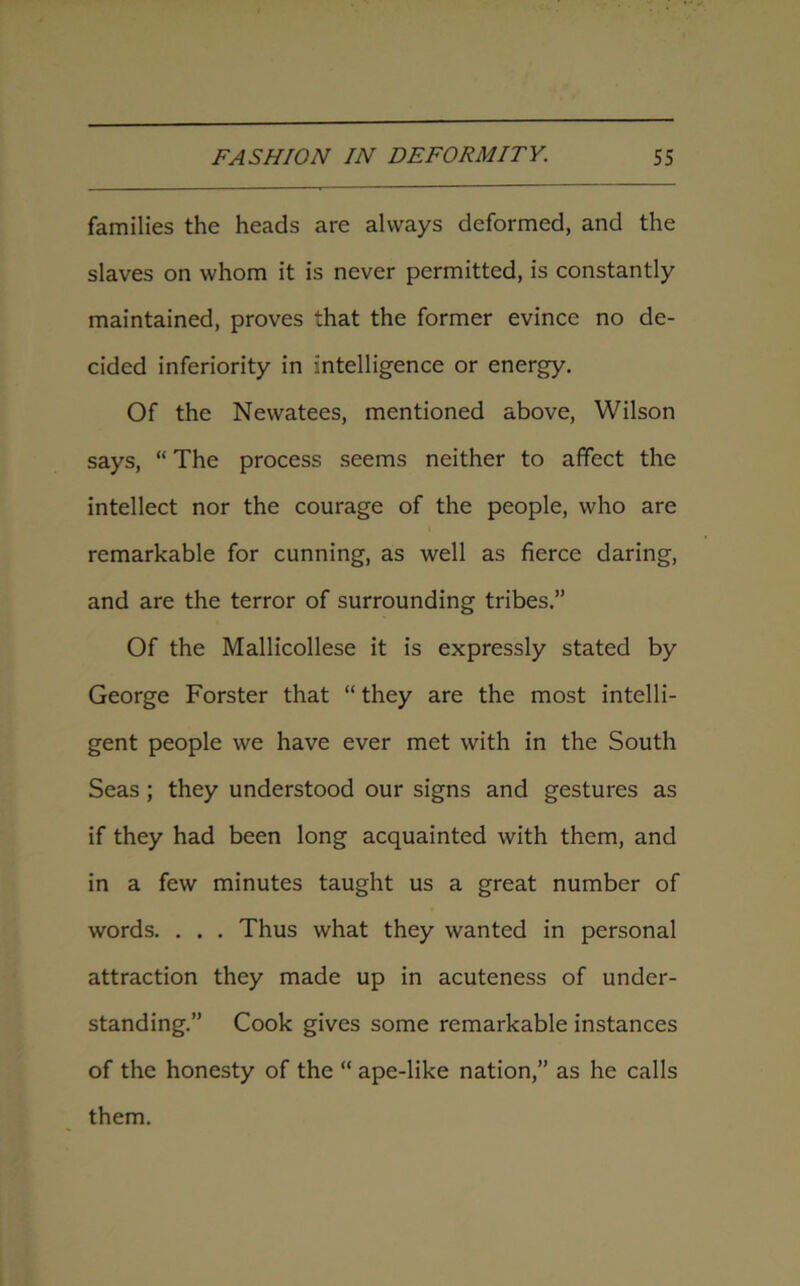 families the heads are always deformed, and the slaves on whom it is never permitted, is constantly maintained, proves that the former evince no de- cided inferiority in intelligence or energy. Of the Newatees, mentioned above, Wilson says, “ The process seems neither to affect the intellect nor the courage of the people, who are remarkable for cunning, as well as fierce daring, and are the terror of surrounding tribes.” Of the Mallicollese it is expressly stated by George Forster that “ they are the most intelli- gent people we have ever met with in the South Seas ; they understood our signs and gestures as if they had been long acquainted with them, and in a few minutes taught us a great number of words. . . . Thus what they wanted in personal attraction they made up in acuteness of under- standing.” Cook gives some remarkable instances of the honesty of the “ ape-like nation,” as he calls them.