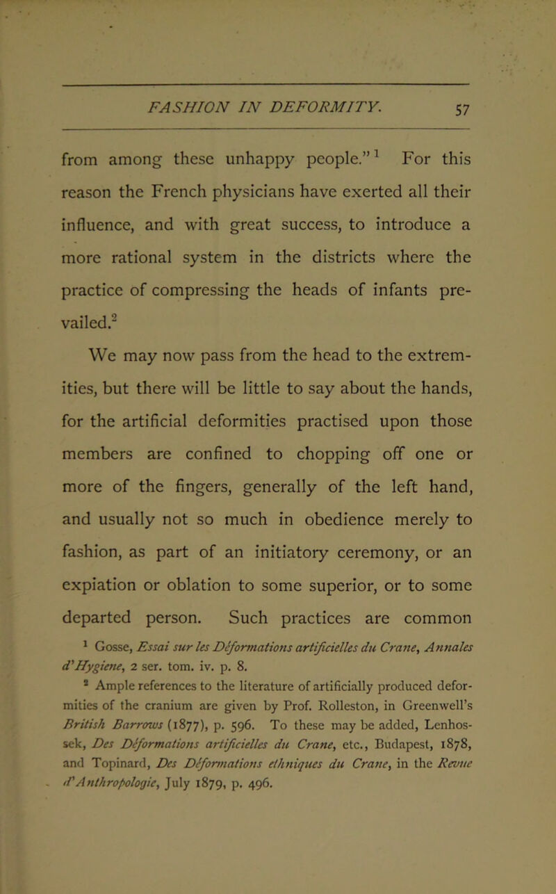 from among these unhappy people.”1 For this reason the French physicians have exerted all their influence, and with great success, to introduce a more rational system in the districts where the practice of compressing the heads of infants pre- vailed.2 We may now pass from the head to the extrem- ities, but there will be little to say about the hands, for the artificial deformities practised upon those members are confined to chopping off one or more of the fingers, generally of the left hand, and usually not so much in obedience merely to fashion, as part of an initiatory ceremony, or an expiation or oblation to some superior, or to some departed person. Such practices are common 1 Gosse, Essai sur les Deformations artificielles du Crane, Annales d'Hygiene, 2 ser. tom. iv. p. 8. 2 Ample references to the literature of artificially produced defor- mities of the cranium are given by Prof. Rolleston, in Greenwell’s British Barrows (1877), p. 596. To these may be added, Lenhos- sek, Des Deformations artificielles du Crane, etc., Budapest, 1878, and Topinard, Des Deformations ethniques du Crane, in the Revue d’Anthropoloqie, July 1879, p. 496.