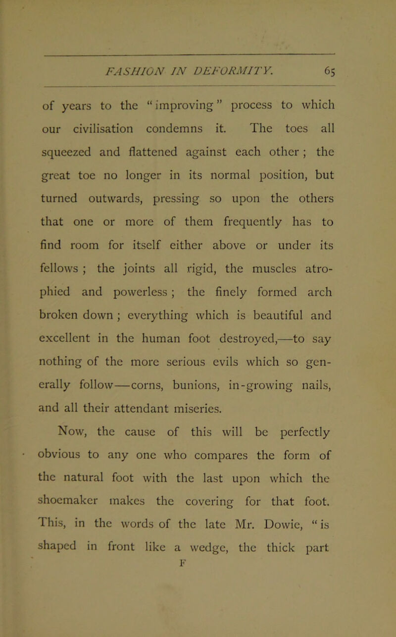 of years to the “improving” process to which our civilisation condemns it. The toes all squeezed and flattened against each other; the great toe no longer in its normal position, but turned outwards, pressing so upon the others that one or more of them frequently has to find room for itself either above or under its fellows ; the joints all rigid, the muscles atro- phied and powerless; the finely formed arch broken down ; everything which is beautiful and excellent in the human foot destroyed,—to say nothing of the more serious evils which so gen- erally follow—corns, bunions, in-growing nails, and all their attendant miseries. Now, the cause of this will be perfectly obvious to any one who compares the form of the natural foot with the last upon which the shoemaker makes the covering for that foot. This, in the words of the late Mr. Dowie, “ is shaped in front like a wedge, the thick part