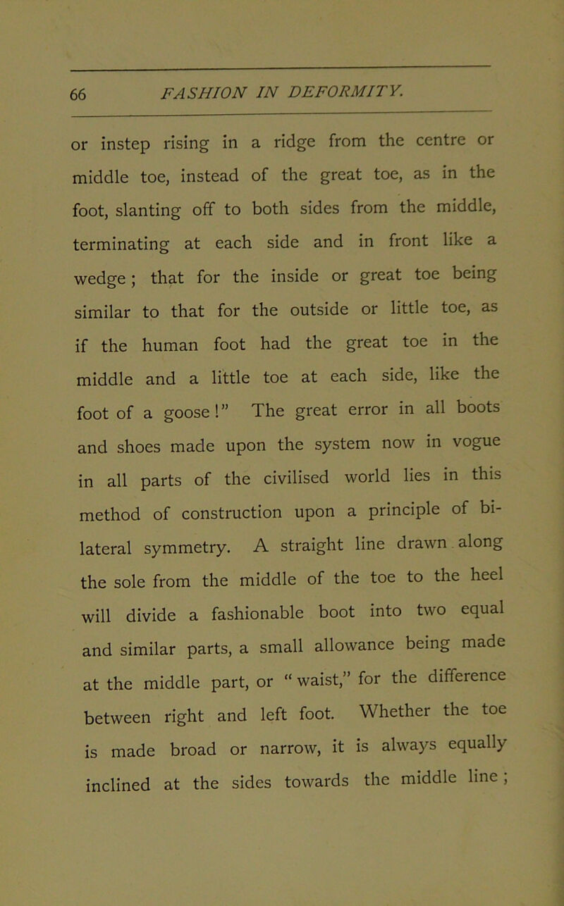 or instep rising in a ridge from the centre or middle toe, instead of the great toe, as in the foot, slanting off to both sides from the middle, terminating at each side and in front like a wedge; that for the inside or great toe being similar to that for the outside or little toe, as if the human foot had the great toe in the middle and a little toe at each side, like the foot of a goose!” The great error in all boots and shoes made upon the system now in vogue in all parts of the civilised world lies in this method of construction upon a principle of bi- lateral symmetry. A straight line drawn along the sole from the middle of the toe to the heel will divide a fashionable boot into two equal and similar parts, a small allowance being made at the middle part, or “ waist,” for the difference between right and left foot. Whether the toe is made broad or narrow, it is always equally inclined at the sides towards the middle line ;