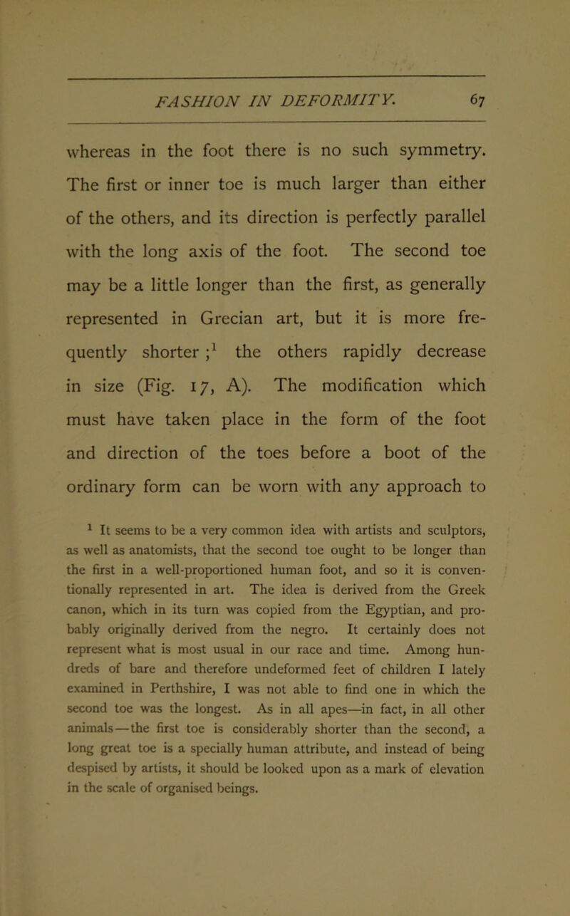 whereas in the foot there is no such symmetry. The first or inner toe is much larger than either of the others, and its direction is perfectly parallel with the long axis of the foot. The second toe may be a little longer than the first, as generally represented in Grecian art, but it is more fre- quently shorter j1 the others rapidly decrease in size (Fig. 17, A). The modification which must have taken place in the form of the foot and direction of the toes before a boot of the ordinary form can be worn with any approach to 1 It seems to be a very common idea with artists and sculptors, as well as anatomists, that the second toe ought to be longer than the first in a well-proportioned human foot, and so it is conven- tionally represented in art. The idea is derived from the Greek canon, which in its turn was copied from the Egyptian, and pro- bably originally derived from the negro. It certainly does not represent what is most usual in our race and time. Among hun- dreds of bare and therefore undeformed feet of children I lately examined in Perthshire, I was not able to find one in which the second toe was the longest. As in all apes—in fact, in all other animals—the first toe is considerably shorter than the second, a long great toe is a specially human attribute, and instead of being despised by artists, it should be looked upon as a mark of elevation in the scale of organised beings.