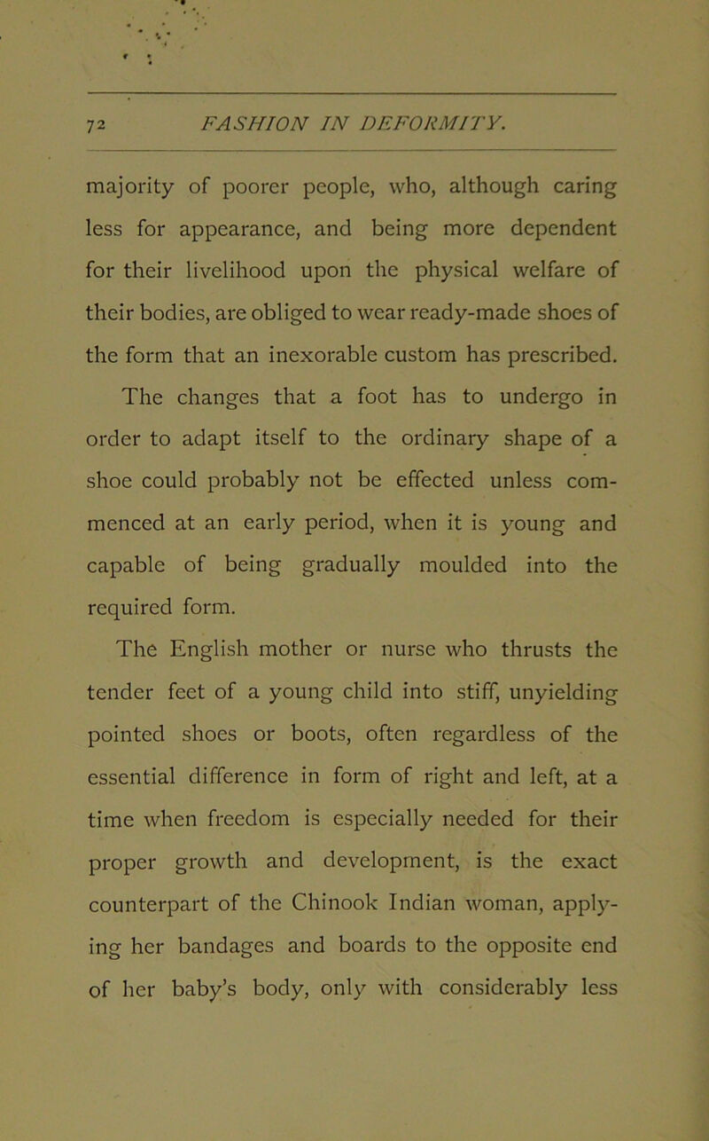 majority of poorer people, who, although caring less for appearance, and being more dependent for their livelihood upon the physical welfare of their bodies, are obliged to wear ready-made shoes of the form that an inexorable custom has prescribed. The changes that a foot has to undergo in order to adapt itself to the ordinary shape of a shoe could probably not be effected unless com- menced at an early period, when it is young and capable of being gradually moulded into the required form. The English mother or nurse who thrusts the tender feet of a young child into stiff, unyielding pointed shoes or boots, often regardless of the essential difference in form of right and left, at a time when freedom is especially needed for their proper growth and development, is the exact counterpart of the Chinook Indian woman, apply- ing her bandages and boards to the opposite end of her baby’s body, only with considerably less
