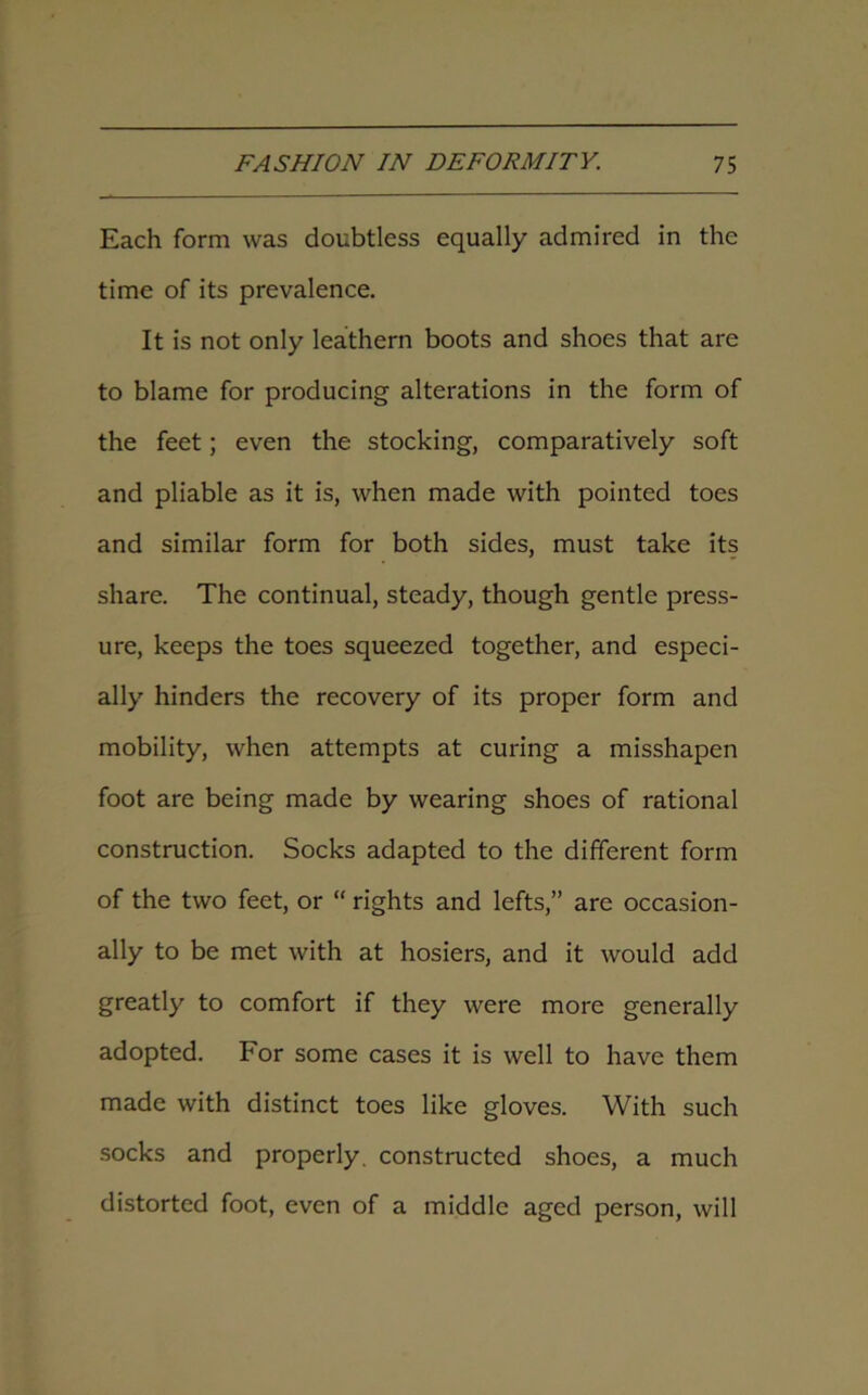 Each form was doubtless equally admired in the time of its prevalence. It is not only leathern boots and shoes that are to blame for producing alterations in the form of the feet; even the stocking, comparatively soft and pliable as it is, when made with pointed toes and similar form for both sides, must take its share. The continual, steady, though gentle press- ure, keeps the toes squeezed together, and especi- ally hinders the recovery of its proper form and mobility, when attempts at curing a misshapen foot are being made by wearing shoes of rational construction. Socks adapted to the different form of the two feet, or “ rights and lefts,” are occasion- ally to be met with at hosiers, and it would add greatly to comfort if they were more generally adopted. For some cases it is well to have them made with distinct toes like gloves. With such socks and properly, constructed shoes, a much distorted foot, even of a middle aged person, will