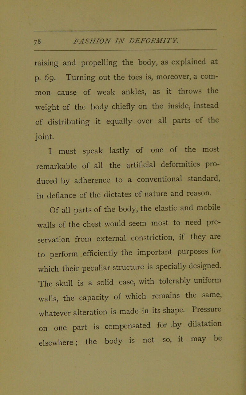 raising and propelling the body, as explained at p. 69. Turning out the toes is, moreover, a com- mon cause of weak ankles, as it throws the weight of the body chiefly on the inside, instead of distributing it equally over all parts of the joint. I must speak lastly of one of the most remarkable of all the artificial deformities pro- duced by adherence to a conventional standard, in defiance of the dictates of nature and reason. Of all parts of the body, the elastic and mobile walls of the chest would seem most to need pre- servation from external constriction, if they are to perform efficiently the important purposes for which their peculiar structure is specially designed. The skull is a solid case, with tolerably uniform walls, the capacity of which remains the same, whatever alteration is made in its shape. Pressure on one part is compensated for -by dilatation elsewhere; the body is not so, it may be