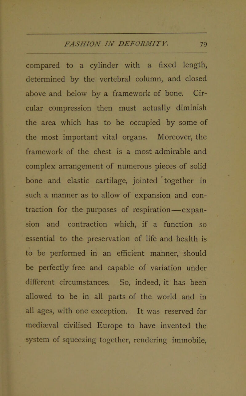 compared to a cylinder with a fixed length, determined by the vertebral column, and closed above and below by a framework of bone. Cir- cular compression then must actually diminish the area which has to be occupied by some of the most important vital organs. Moreover, the framework of the chest is a most admirable and complex arrangement of numerous pieces of solid bone and elastic cartilage, jointed together in such a manner as to allow of expansion and con- traction for the purposes of respiration—expan- sion and contraction which, if a function so essential to the preservation of life and health is to be performed in an efficient manner, should be perfectly free and capable of variation under different circumstances. So, indeed, it has been allowed to be in all parts of the world and in all ages, with one exception. It was reserved for mediaeval civilised Europe to have invented the system of squeezing together, rendering immobile,