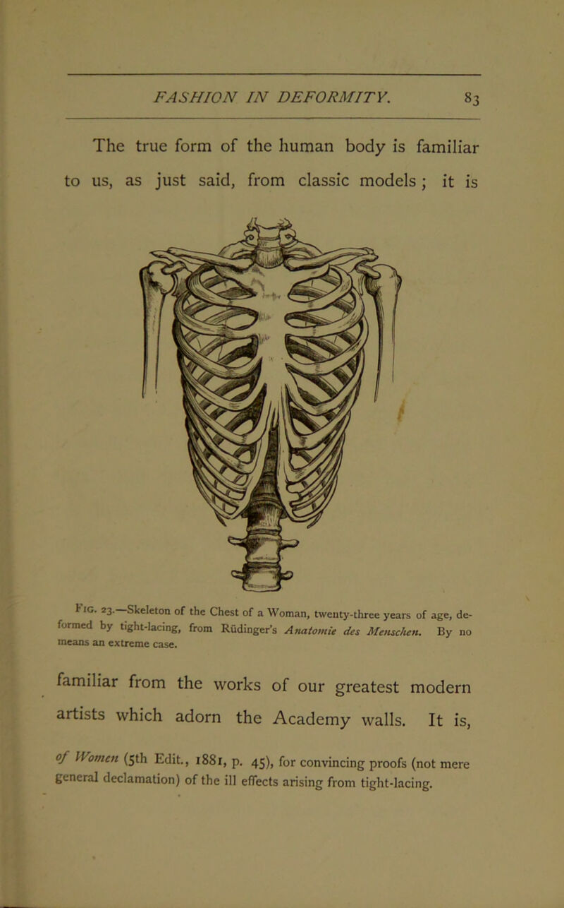 The true form of the human body is familiar to us, as just said, from classic models ; it is I ig. 23. Skeleton of the Chest of a Woman, twenty-three years of age, de- fjrmcd b} tight-lacing, from Rudinger’s Anatomie des Menschen. By no means an extreme case. familiar from the works of our greatest modern artists which adorn the Academy walls. It is, oj Women (5th Edit., 1881, p. 45), for convincing proofs (not mere general declamation) of the ill effects arising from tight-lacing.