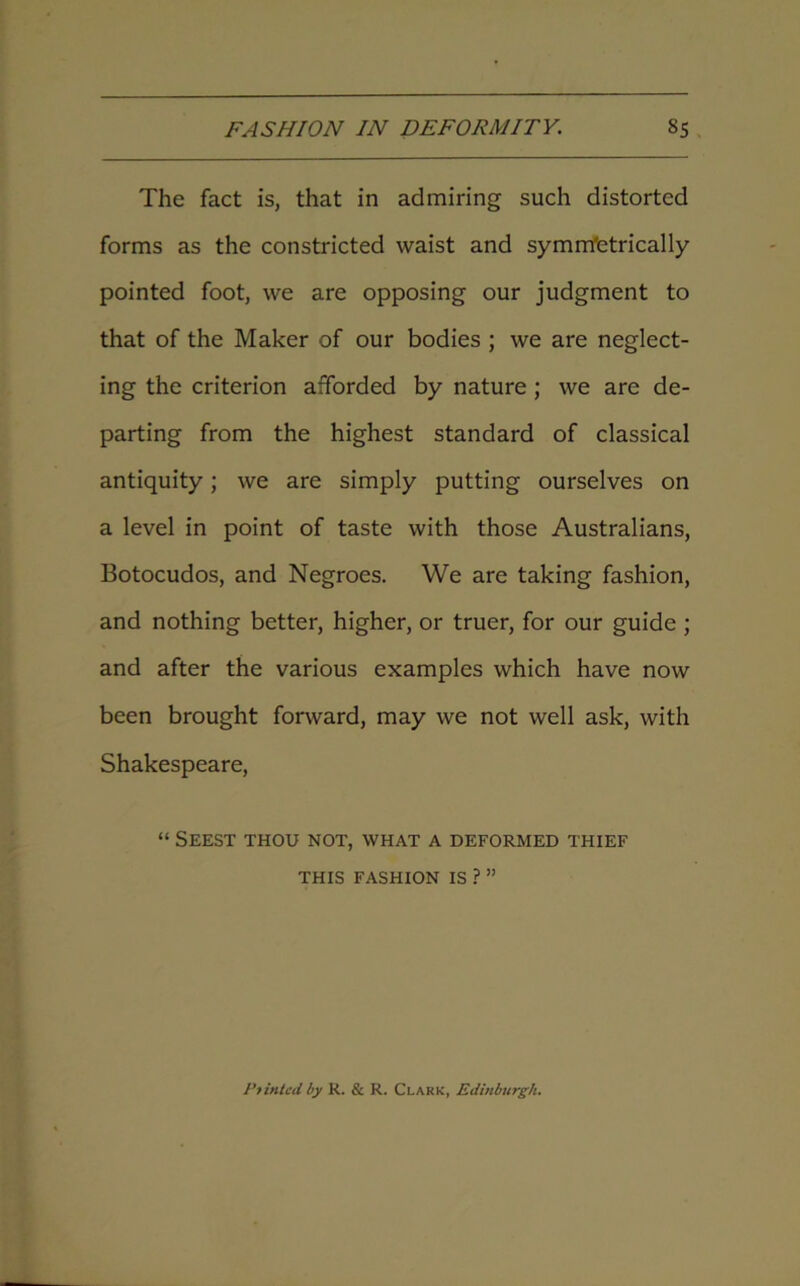 The fact is, that in admiring such distorted forms as the constricted waist and symmetrically- pointed foot, we are opposing our judgment to that of the Maker of our bodies ; we are neglect- ing the criterion afforded by nature; we are de- parting from the highest standard of classical antiquity; we are simply putting ourselves on a level in point of taste with those Australians, Botocudos, and Negroes. We are taking fashion, and nothing better, higher, or truer, for our guide ; and after the various examples which have now been brought forward, may we not well ask, with Shakespeare, “ Seest thou not, what a deformed thief THIS FASHION IS ? ” Pointed by R. & R. Clark, Edinburgh.