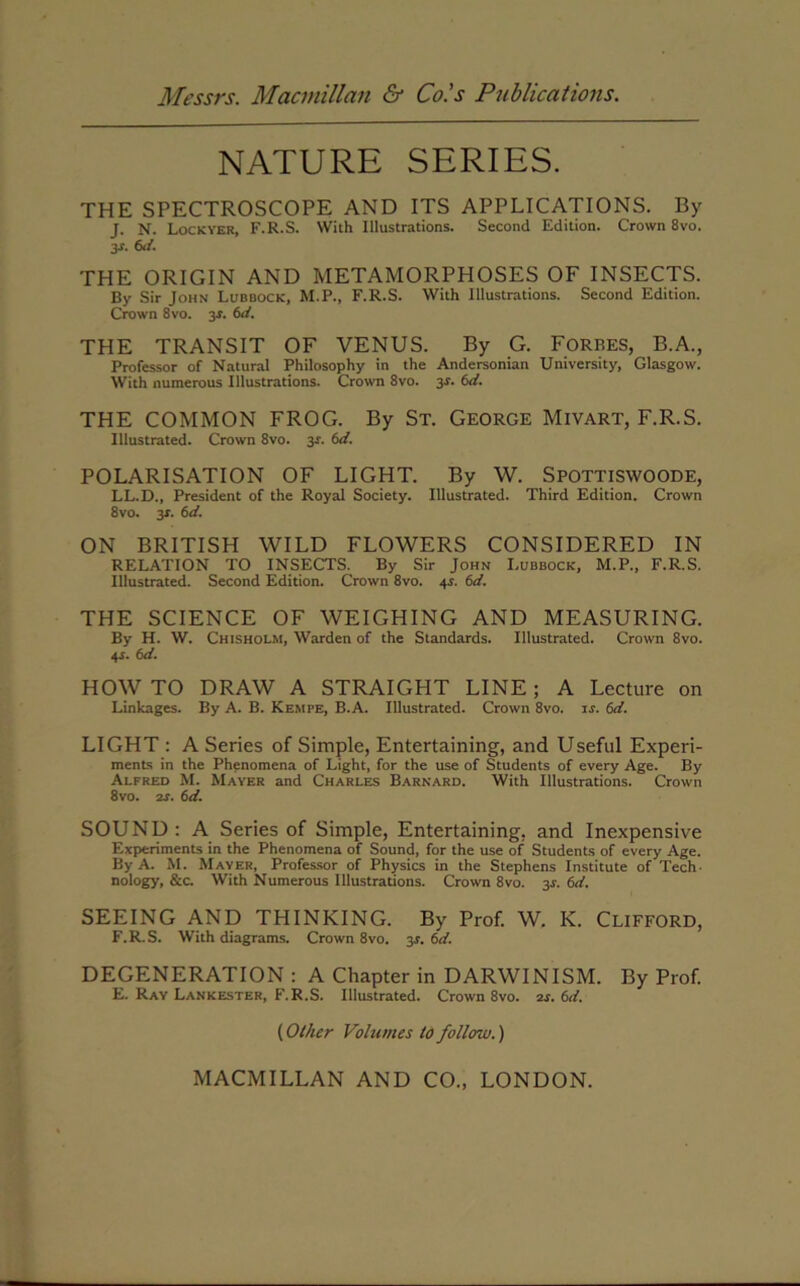 NATURE SERIES. THE SPECTROSCOPE AND ITS APPLICATIONS. By J. N. Lockver, F.R.S. With Illustrations. Second Edition. Crown 8vo. y. 6d. THE ORIGIN AND METAMORPHOSES OF INSECTS. By Sir John Lubbock, M.P., F.R.S. With Illustrations. Second Edition. Crown 8vo. 3-r. 6d. THE TRANSIT OF VENUS. By G. Forbes, B.A., Professor of Natural Philosophy in the Andersonian University, Glasgow. With numerous Illustrations. Crown 8vo. 3-f. 6d. THE COMMON FROG. By St. George Mivart, F.R.S. Illustrated. Crown 8vo. y. 6d. POLARISATION OF LIGHT. By W. Spottiswoode, LL.D., President of the Royal Society. Illustrated. Third Edition. Crown 8vo. 3*. 6d. ON BRITISH WILD FLOWERS CONSIDERED IN RELATION TO INSECTS. By Sir John Lubbock, M.P., F.R.S. Illustrated. Second Edition. Crown 8vo. 4-r. 6d. THE SCIENCE OF WEIGHING AND MEASURING. By H. W. Chisholm, Warden of the Standards. Illustrated. Crown 8vo. 4-s. 6d. HOW TO DRAW A STRAIGHT LINE; A Lecture on Linkages. By A. B. Kempe, B.A. Illustrated. Crown 8vo. is. 6d. LIGHT : A Series of Simple, Entertaining, and Useful Experi- ments in the Phenomena of Light, for the use of Students of every Age. By Alfred M. Mayer and Charles Barnard. With Illustrations. Crown 8vo. is. 6d. SOUND : A Series of Simple, Entertaining, and Inexpensive Experiments in the Phenomena of Sound, for the use of Students of every Age. By A. M. Mayer, Professor of Physics in the Stephens Institute of Tech- nology, &c. With Numerous Illustrations. Crown 8vo. 3L 6d. SEEING AND THINKING. By Prof. W. K. Clifford, F.R.S. With diagrams. Crown 8vo. 3^. 6d. DEGENERATION : A Chapter in DARWINISM. By Prof. E. Ray Lankester, F.R.S. Illustrated. Crown 8vo. 2s. 6d. (Other Volumes to follow.)