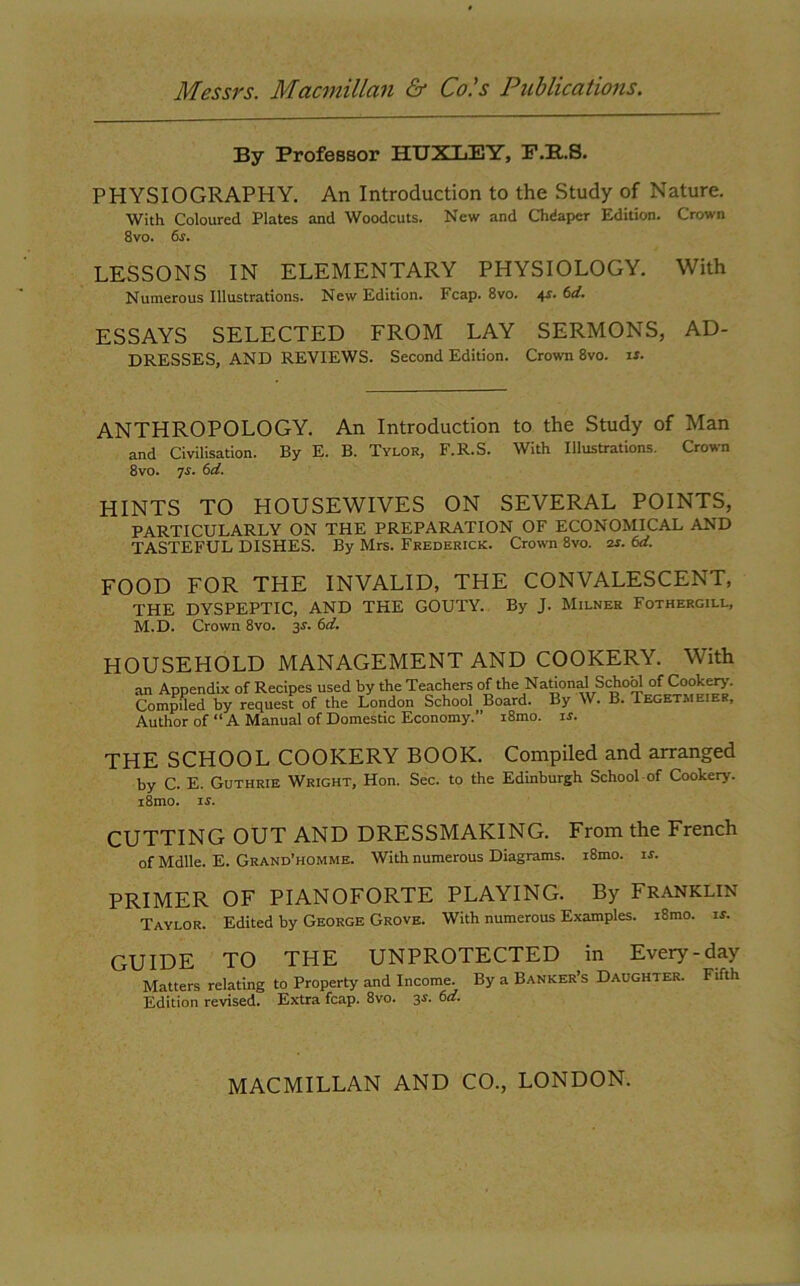 By Professor HUXLEY, F.B.S. PHYSIOGRAPHY. An Introduction to the Study of Nature. With Coloured Plates and Woodcuts. New and Chdapcr Edition. Crown 8vo. 6s. LESSONS IN ELEMENTARY PHYSIOLOGY. With Numerous Illustrations. New Edition. Fcap. 8vo. 4s. 6d. ESSAYS SELECTED FROM LAY SERMONS, AD- DRESSES, AND REVIEWS. Second Edition. Crown 8vo. is. ANTHROPOLOGY. An Introduction to the Study of Man and Civilisation. By E. B. Tylor, F.R.S. With Illustrations. Crown 8vo. js. 6d. HINTS TO HOUSEWIVES ON SEVERAL POINTS, PARTICULARLY ON THE PREPARATION OF ECONOMICAL AND TASTEFUL DISHES. By Mrs. Frederick. Crown 8vo. zs. 6d. FOOD FOR THE INVALID, THE CONVALESCENT, THE DYSPEPTIC, AND THE GOUTY. By J. Milner Fothergill, M.D. Crown 8vo. 3*. 6d. HOUSEHOLD MANAGEMENT AND COOKERY. With an Appendix of Recipes used by the Teachers of the National School of Cookery- Compiled by request of the London School Board. By W. B. Teget.meier, Author of “ A Manual of Domestic Economy.” i8mo. is. THE SCHOOL COOKERY BOOK. Compiled and arranged by C. E. Guthrie Wright, Hon. Sec. to the Edinburgh School-of Cookery. i8mo. is. CUTTING OUT AND DRESSMAKING. From the French of Mdlle. E. Grand’homme. With numerous Diagrams. x8mo. is. PRIMER OF PIANOFORTE PLAYING. By FRANKLIN Taylor. Edited by George Grove. With numerous Examples. i8mo. is. GUIDE TO THE UNPROTECTED in Every-day Matters relating to Property and Income. By a Banker’s Daughter. Fifth Edition revised. Extra fcap. 8vo. 3s. 6a.