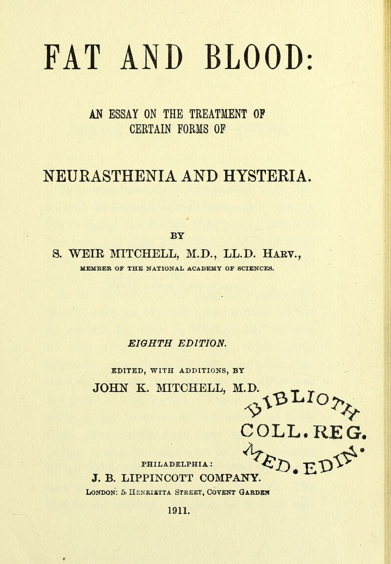 AN ESSAY ON THE TREATMENT OF CERTAIN FORMS OF NEURASTHENIA AND HYSTERIA. BY 8. WEIR MITCHELL, M.D., LL.D. Harv., MEMBER OF THE NATIONAL ACADEMY OF SCIENCES. EIGHTH EDITION. EDITED, WITH ADDITIONS, BT JOHN K. MITCHELL, M.D, PHILADELPHIA : J. B. LIPPINCOTT COMPANY. London: 5> Henrietta Street, Covent Garden 1911. COLL. REG.