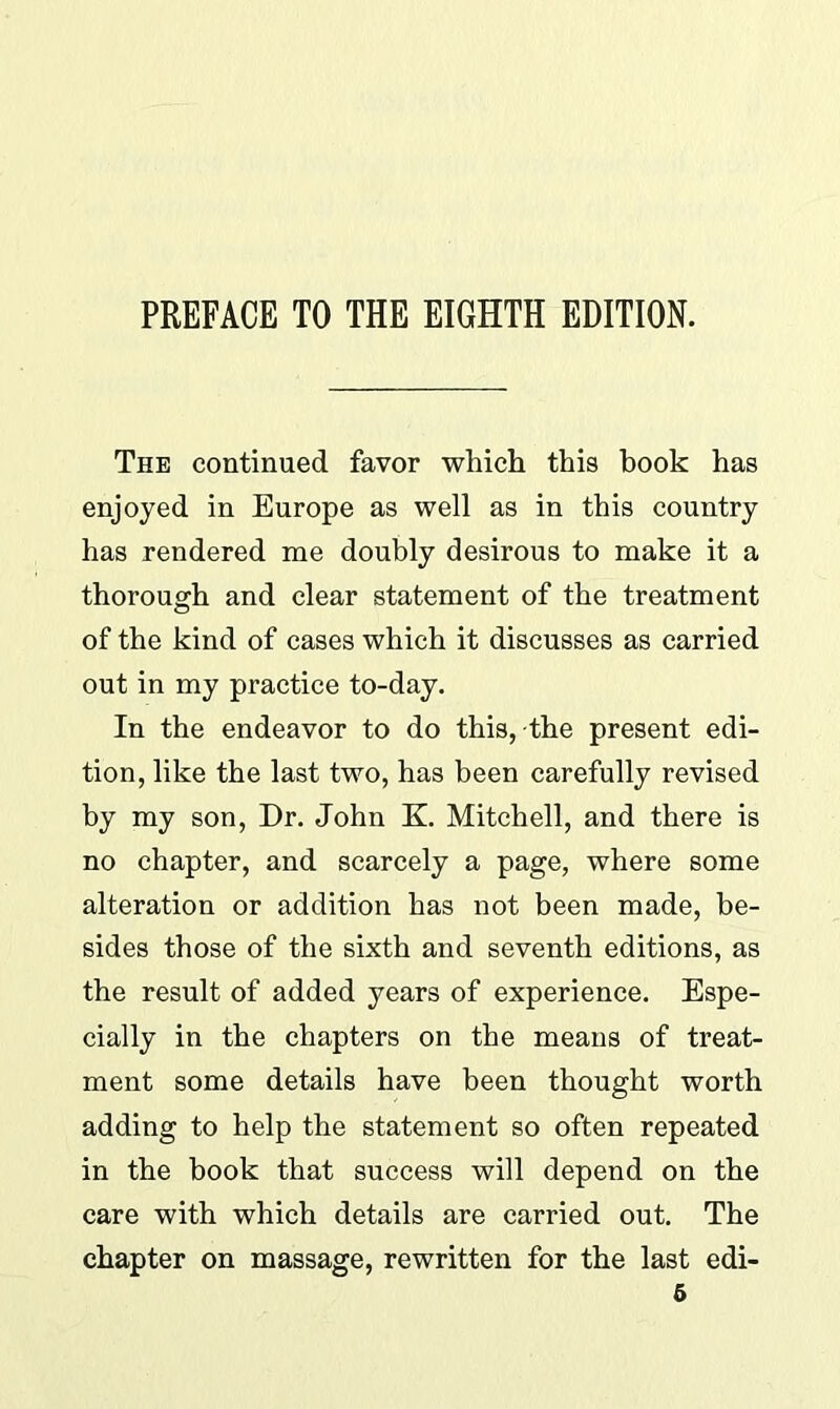 PREFACE TO THE EIGHTH EDITION. The continued favor which this book has enjoyed in Europe as well as in this country has rendered me doubly desirous to make it a thorough and clear statement of the treatment of the kind of cases which it discusses as carried out in my practice to-day. In the endeavor to do this, the present edi- tion, like the last two, has been carefully revised by my son, Dr. John K. Mitchell, and there is no chapter, and scarcely a page, where some alteration or addition has not been made, be- sides those of the sixth and seventh editions, as the result of added years of experience. Espe- cially in the chapters on the means of treat- ment some details have been thought worth adding to help the statement so often repeated in the book that success will depend on the care with which details are carried out. The chapter on massage, rewritten for the last edi-