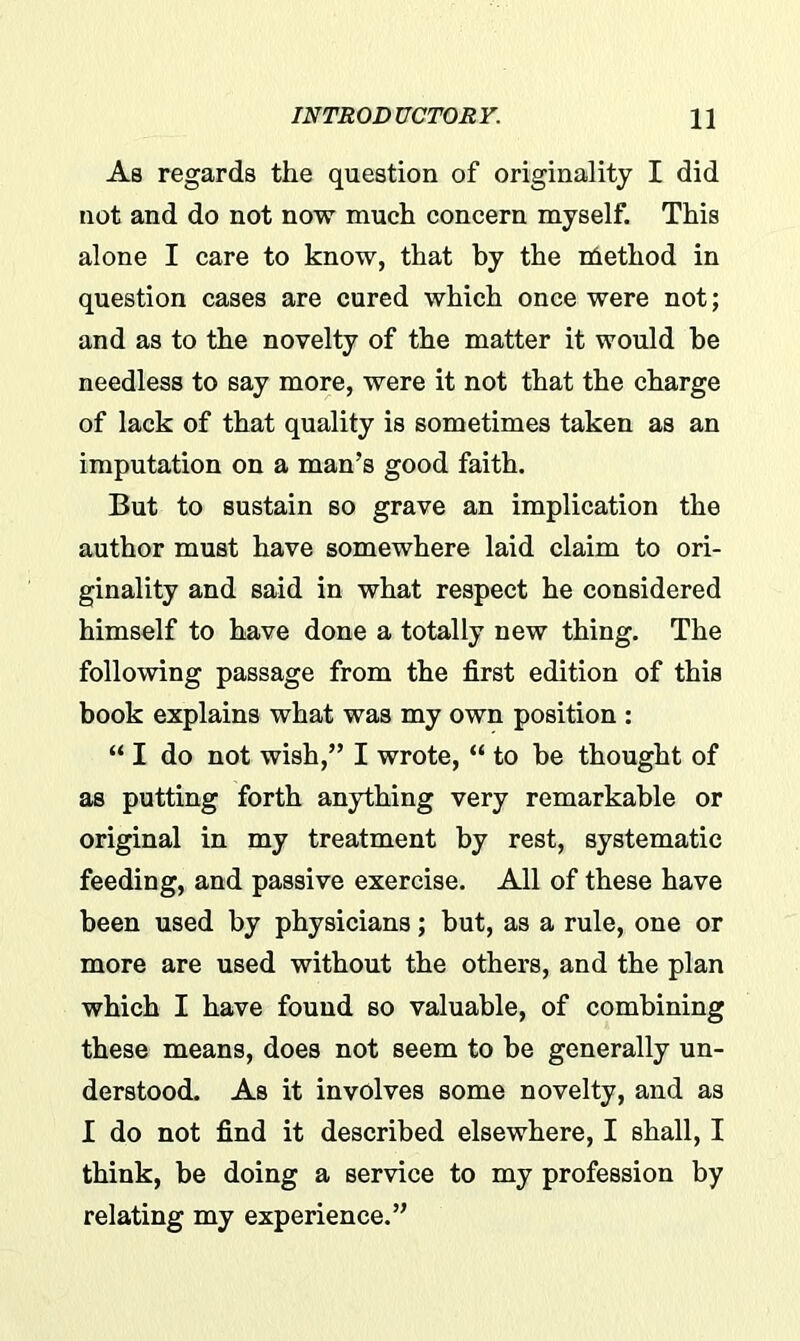 As regards the question of originality I did not and do not now much concern myself. This alone I care to know, that by the niethod in question cases are cured which once were not; and as to the novelty of the matter it would be needless to say more, were it not that the charge of lack of that quality is sometimes taken as an imputation on a man’s good faith. But to sustain so grave an implication the author must have somewhere laid claim to ori- ginality and said in what respect he considered himself to have done a totally new thing. The following passage from the first edition of this book explains what was my own position : “ I do not wish,” I wrote, “ to be thought of as putting forth anything very remarkable or original in my treatment by rest, systematic feeding, and passive exercise. All of these have been used by physicians; but, as a rule, one or more are used without the others, and the plan which I have found so valuable, of combining these means, does not seem to be generally un- derstood. As it involves some novelty, and as I do not find it described elsewhere, I shall, I think, be doing a service to my profession by relating my experience.”