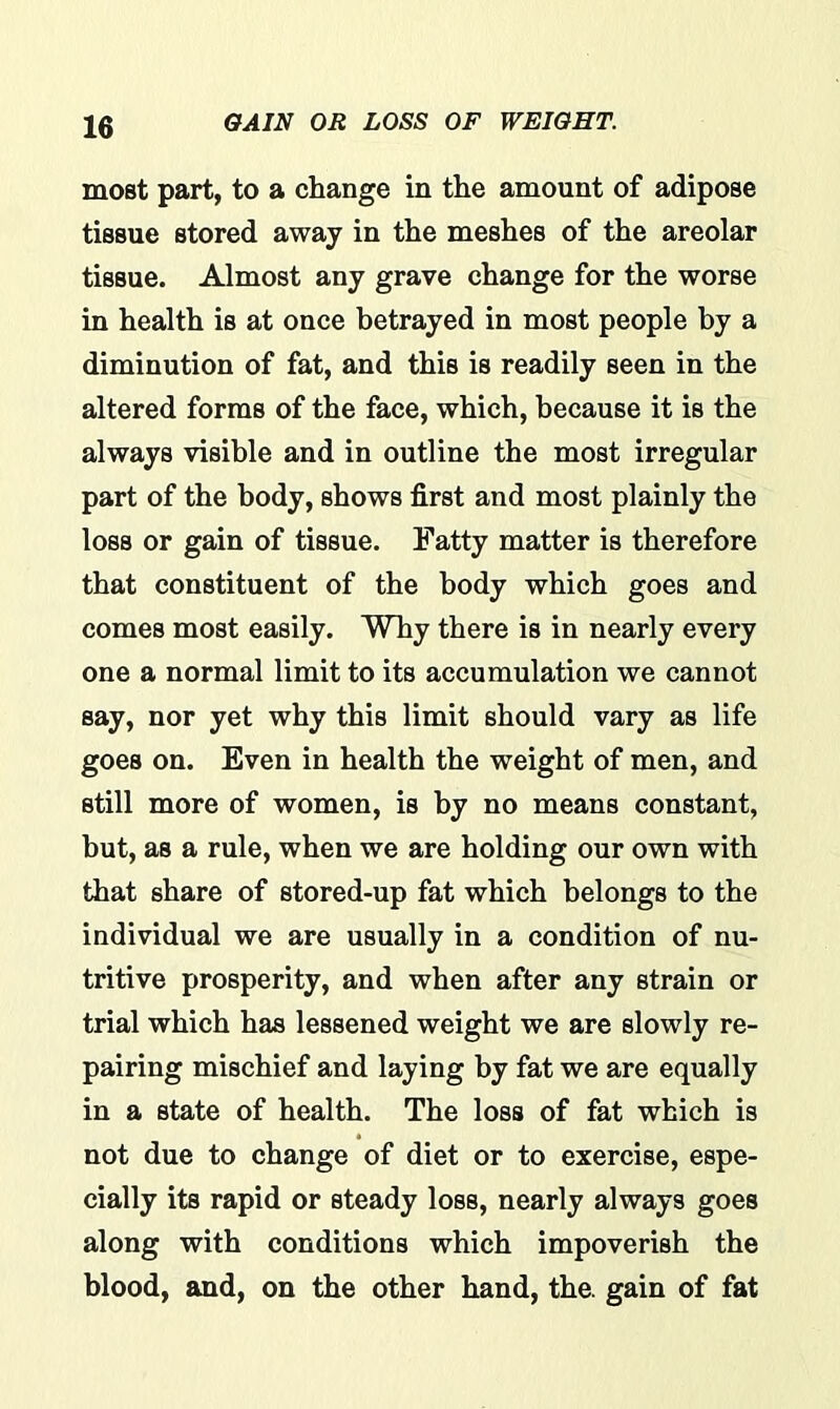 most part, to a change in the amount of adipose tissue stored away in the meshes of the areolar tissue. Almost any grave change for the worse in health is at once betrayed in most people by a diminution of fat, and this is readily seen in the altered forms of the face, which, because it is the always visible and in outline the most irregular part of the body, shows first and most plainly the loss or gain of tissue. Fatty matter is therefore that constituent of the body which goes and comes most easily. Why there is in nearly every one a normal limit to its accumulation we cannot say, nor yet why this limit should vary as life goes on. Even in health the weight of men, and still more of women, is by no means constant, but, as a rule, when we are holding our own with that share of stored-up fat which belongs to the individual we are usually in a condition of nu- tritive prosperity, and when after any strain or trial which has lessened weight we are slowly re- pairing mischief and laying by fat we are equally in a state of health. The loss of fat which is not due to change of diet or to exercise, espe- cially its rapid or steady loss, nearly always goes along with conditions which impoverish the blood, and, on the other hand, the. gain of fat