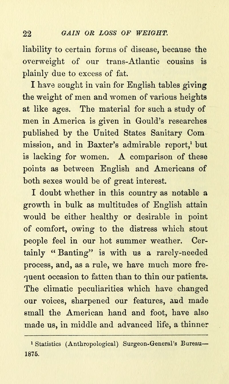 liability to certain forms of disease, because the overweight of our trans-Atlantic cousins is plainly due to excess of fat. I have sought in vain for English tables giving the weight of men and women of various heights at like ages. The material for such a study of men in America is given in Gould’s researches published by the United States Sanitary Com mission, and in Baxter’s admirable report,1 but is lacking for women. A comparison of these points as between English and Americans of both sexes would be of great interest. I doubt whether in this country as notable a growth in bulk as multitudes of English attain would be either healthy or desirable in point of comfort, owing to the distress which stout people feel in our hot summer weather. Cer- tainly “ Banting” is with us a rarely-needed process, and, as a rule, we have much more fre- quent occasion to fatten than to thin our patients. The climatic peculiarities which have changed our voices, sharpened our features, and made small the American hand and foot, have also made us, in middle and advanced life, a thinner 1 Statistics (Anthropological) Surgeon-General’s Bureau— 1876.