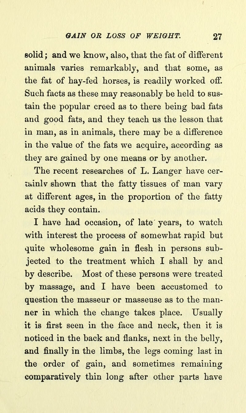 solid; and we know, also, that the fat of different animals varies remarkably, and that some, as the fat of hay-fed horses, is readily worked off. Such facts as these may reasonably be held to sus- tain the popular creed as to there being had fats and good fats, and they teach us the lesson that in man, as in animals, there may he a difference in the value of the fats we acquire, according as they are gained by one means or by another. The recent researches of L. Langer have cer- tainly shown that the fatty tissues of man vary at different ages, in the proportion of the fatty acids they contain. I have had occasion, of late years, to watch with interest the process of somewhat rapid but quite wholesome gain in flesh in persons sub- jected to the treatment which I shall by and by describe. Most of these persons were treated by massage, and I have been accustomed to question the masseur or masseuse as to the man- ner in which the change takes place. Usually it is first seen in the face and neck, then it is noticed in the back and flanks, next in the belly, and finally in the limbs, the legs coming last in the order of gain, and sometimes remaining comparatively thin long after other parts have