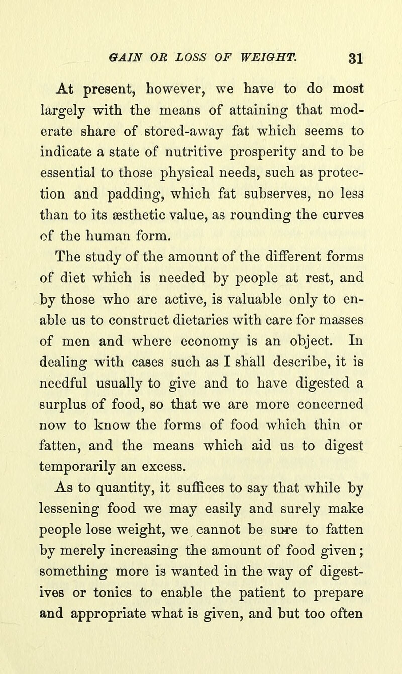 At present, however, we have to do most largely with the means of attaining that mod- erate share of stored-away fat which seems to indicate a state of nutritive prosperity and to he essential to those physical needs, such as protec- tion and padding, which fat subserves, no less than to its aesthetic value, as rounding the curves of the human form. The study of the amount of the different forms of diet which is needed by people at rest, and by those who are active, is valuable only to en- able us to construct dietaries with care for masses of men and where economy is an object. In dealing with cases such as I shall describe, it is needful usually to give and to have digested a surplus of food, so that we are more concerned now to know the forms of food which thin or fatten, and the means which aid us to digest temporarily an excess. As to quantity, it suffices to say that while by lessening food we may easily and surely make people lose weight, we cannot be sure to fatten by merely increasing the amount of food given; something more is wanted in the way of digest- ives or tonics to enable the patient to prepare and appropriate what is given, and but too often