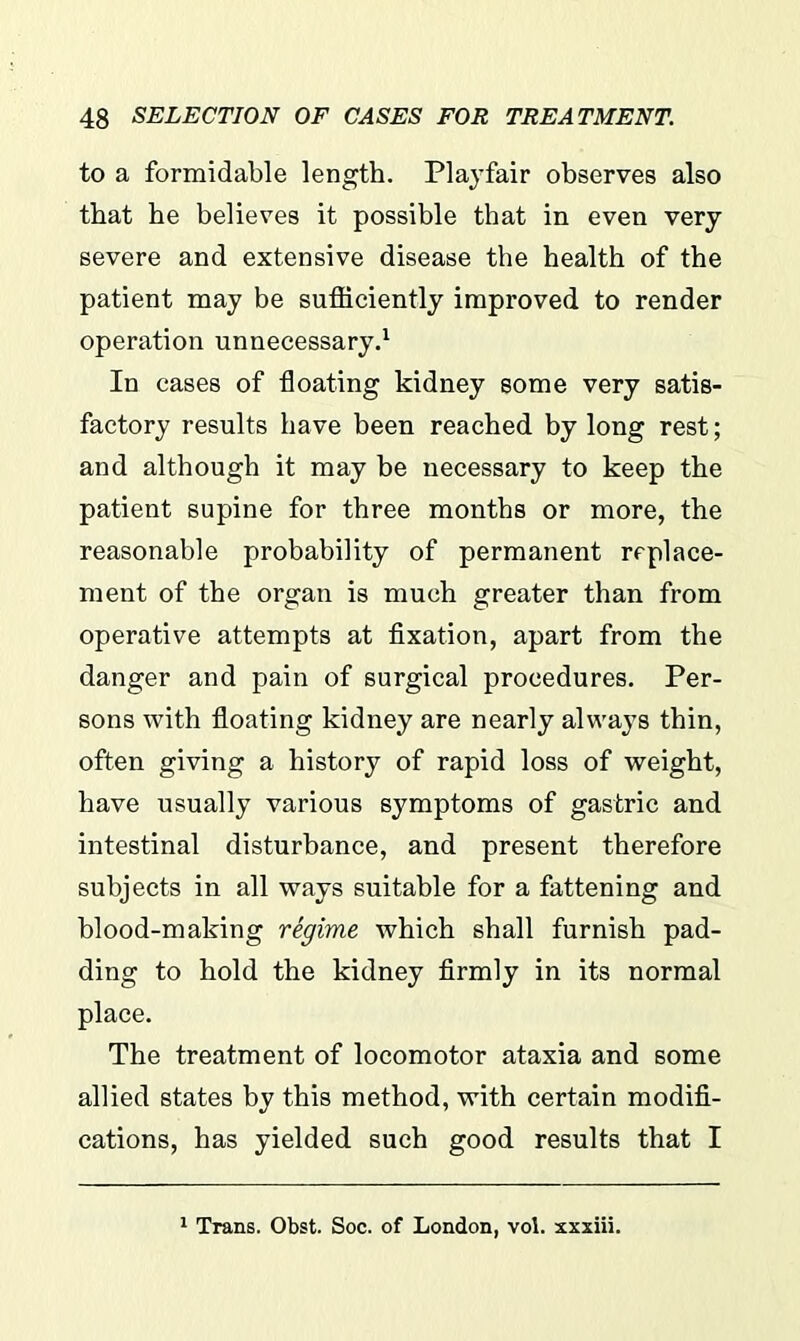 to a formidable length. Playfair observes also that he believes it possible that in even very- severe and extensive disease the health of the patient may be sufficiently improved to render operation unnecessary.1 In cases of -floating kidney some very satis- factory results have been reached by long rest; and although it may be necessary to keep the patient supine for three months or more, the reasonable probability of permanent replace- ment of the organ is much greater than from operative attempts at fixation, apart from the danger and pain of surgical procedures. Per- sons with floating kidney are nearly always thin, often giving a history of rapid loss of weight, have usually various symptoms of gastric and intestinal disturbance, and present therefore subjects in all ways suitable for a fattening and blood-making regime which shall furnish pad- ding to hold the kidney firmly in its normal place. The treatment of locomotor ataxia and some allied states by this method, with certain modifi- cations, has yielded such good results that I 1 Trans. Obst. Soc. of London, vol. xxxiii.