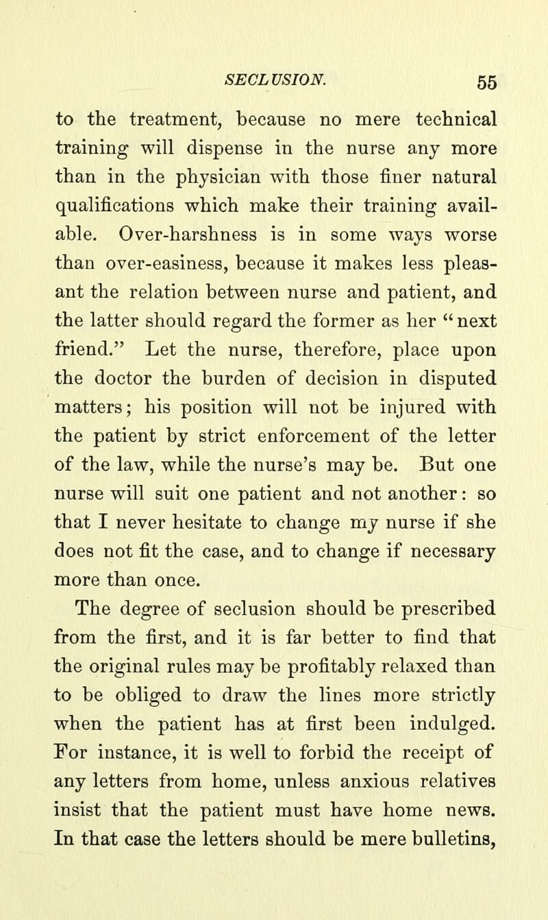 to the treatment, because no mere technical training will dispense in the nurse any more than in the physician with those finer natural qualifications which make their training avail- able. Over-harshness is in some ways worse than over-easiness, because it makes less pleas- ant the relation between nurse and patient, and the latter should regard the former as her “ next friend.” Let the nurse, therefore, place upon the doctor the burden of decision in disputed matters; his position will not be injured with the patient by strict enforcement of the letter of the law, while the nurse’s may be. But one nurse will suit one patient and not another: so that I never hesitate to change my nurse if she does not fit the case, and to change if necessary more than once. The degree of seclusion should he prescribed from the first, and it is far better to find that the original rules may be profitably relaxed than to be obliged to draw the lines more strictly when the patient has at first been indulged. For instance, it is well to forbid the receipt of any letters from home, unless anxious relatives insist that the patient must have home news. In that case the letters should be mere bulletins,