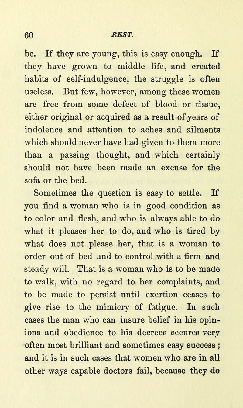 be. If they are young, this is easy enough. If they have grown to middle life, and created habits of self-indulgence, the struggle is often useless. But few, however, among these women are free from some defect of blood or tissue, either original or acquired as a result of years of indolence and attention to aches and ailments which should never have had given to them more than a passing thought, and which certainly should not have been made an excuse for the sofa or the bed. Sometimes the question is easy to settle. If you find a woman who is in good condition as to color and flesh, and who is always able to do what it pleases her to do, and who is tired by what does not please her, that is a woman to order out of bed and to control with a firm and steady will. That is a woman who is to be made to walk, with no regard to her complaints, and to be made to persist until exertion ceases to give rise to the mimicry of fatigue. In such cases the man who can insure belief in his opin- ions and obedience to his decrees secures very often most brilliant and sometimes easy success ; and it is in such cases that women who are in all other ways capable doctors fail, because they do