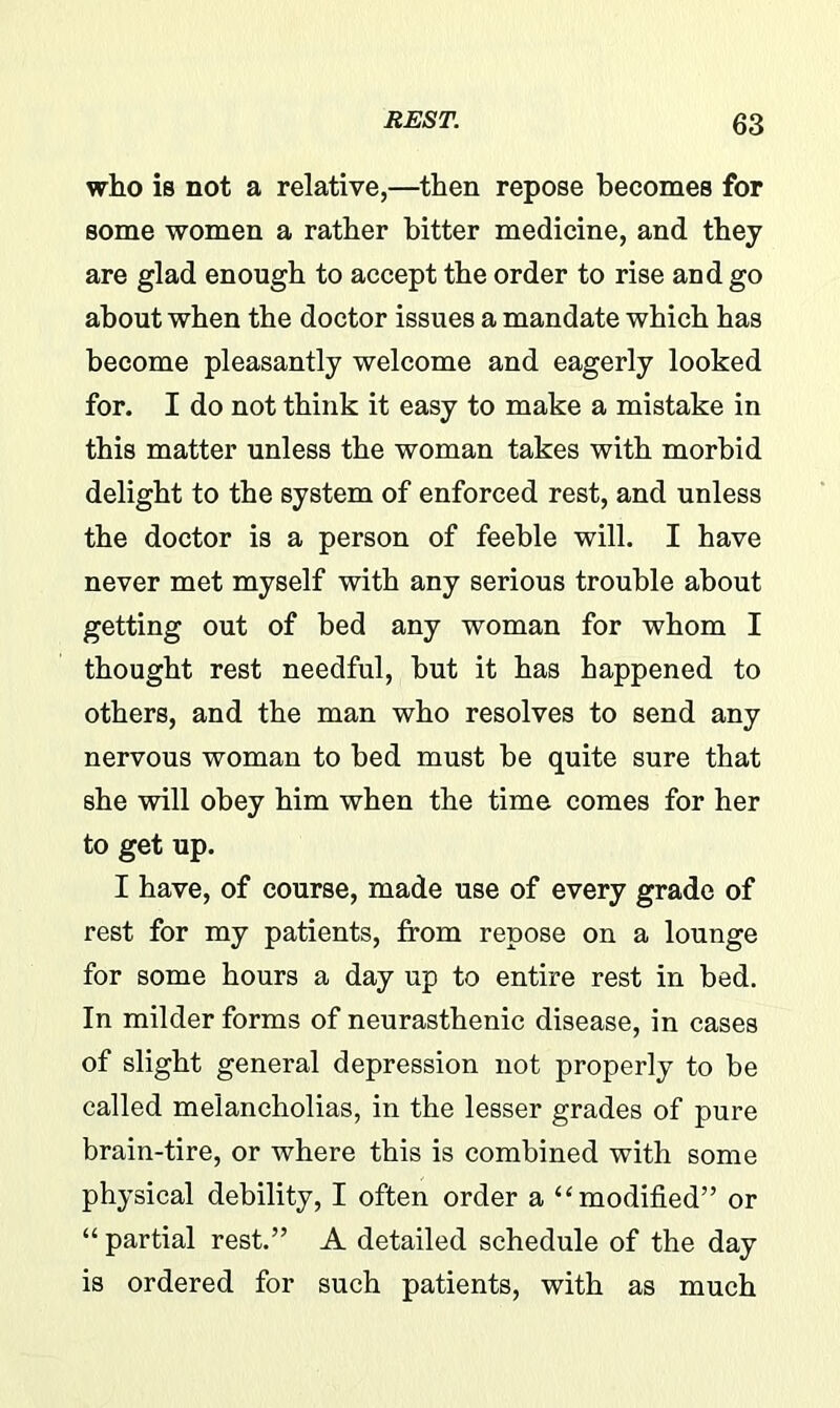 who is not a relative,—then repose becomes for some women a rather bitter medicine, and they are glad enough to accept the order to rise and go about when the doctor issues a mandate which has become pleasantly welcome and eagerly looked for. I do not think it easy to make a mistake in this matter unless the woman takes with morbid delight to the system of enforced rest, and unless the doctor is a person of feeble will. I have never met myself with any serious trouble about getting out of bed any woman for whom I thought rest needful, but it has happened to others, and the man who resolves to send any nervous woman to bed must be quite sure that she will obey him when the time comes for her to get up. I have, of course, made use of every grade of rest for my patients, from repose on a lounge for some hours a day up to entire rest in bed. In milder forms of neurasthenic disease, in cases of slight general depression not properly to be called melancholias, in the lesser grades of pure brain-tire, or where this is combined with some physical debility, I often order a “modified” or “ partial rest.” A detailed schedule of the day is ordered for such patients, with as much