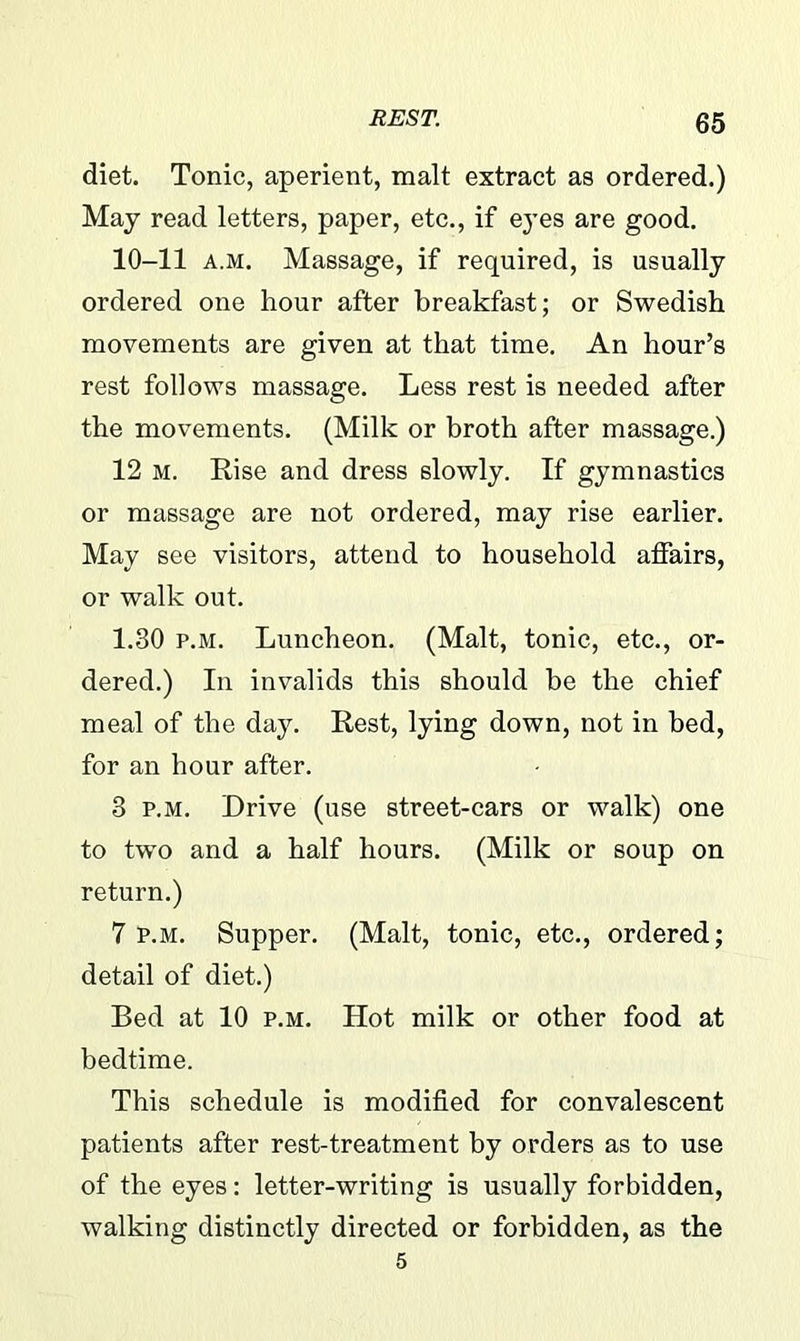 diet. Tonic, aperient, malt extract as ordered.) May read letters, paper, etc., if eyes are good. 10-11 a.m. Massage, if required, is usually ordered one hour after breakfast; or Swedish movements are given at that time. An hour’s rest follows massage. Less rest is needed after the movements. (Milk or broth after massage.) 12 m. Rise and dress slowly. If gymnastics or massage are not ordered, may rise earlier. May see visitors, attend to household affairs, or walk out. 1.30 p.m. Luncheon. (Malt, tonic, etc., or- dered.) In invalids this should he the chief meal of the day. Rest, lying down, not in bed, for an hour after. 8 p.m. Drive (use street-cars or walk) one to two and a half hours. (Milk or soup on return.) 7 p.m. Supper. (Malt, tonic, etc., ordered; detail of diet.) Bed at 10 p.m. Hot milk or other food at bedtime. This schedule is modified for convalescent patients after rest-treatment by orders as to use of the eyes: letter-writing is usually forbidden, walking distinctly directed or forbidden, as the 5