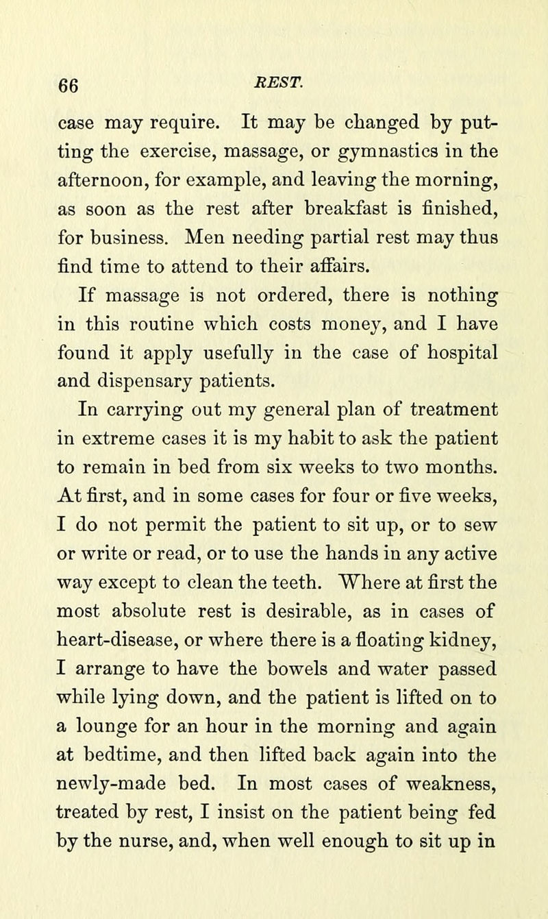 case may require. It may be changed by put- ting the exercise, massage, or gymnastics in the afternoon, for example, and leaving the morning, as soon as the rest after breakfast is finished, for business. Men needing partial rest may thus find time to attend to their affairs. If massage is not ordered, there is nothing in this routine which costs money, and I have found it apply usefully in the case of hospital and dispensary patients. In carrying out my general plan of treatment in extreme cases it is my habit to ask the patient to remain in bed from six weeks to two months. At first, and in some cases for four or five weeks, I do not permit the patient to sit up, or to sew or write or read, or to use the hands in any active way except to clean the teeth. Where at first the most absolute rest is desirable, as in cases of heart-disease, or where there is a floating kidney, I arrange to have the bowels and water passed while lying down, and the patient is lifted on to a lounge for an hour in the morning and again at bedtime, and then lifted back again into the newly-made bed. In most cases of weakness, treated by rest, I insist on the patient being fed by the nurse, and, when well enough to sit up in