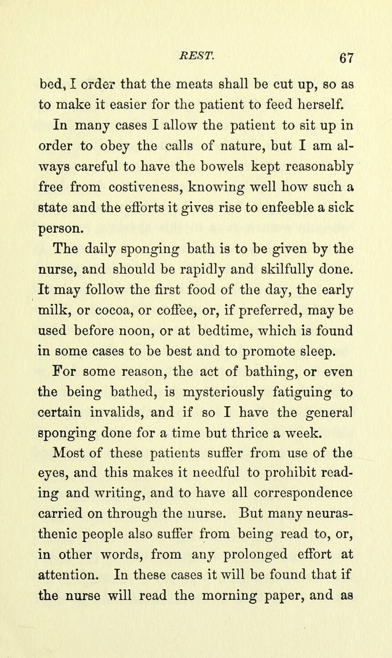 bed, I order that the meats shall he cut up, so as to make it easier for the patient to feed herself. In many cases I allow the patient to sit up in order to obey the calls of nature, but I am al- ways careful to have the bowels kept reasonably free from costiveness, knowing well how such a state and the efforts it gives rise to enfeeble a sick person. The daily sponging bath is to be given by the nurse, and should be rapidly and skilfully done. It may follow the first food of the day, the early milk, or cocoa, or coffee, or, if preferred, may be used before noon, or at bedtime, which is found in some cases to be best and to promote sleep. For some reason, the act of bathing, or even the being bathed, is mysteriously fatiguing to certain invalids, and if so I have the general sponging done for a time but thrice a week. Most of these patients suffer from use of the eyes, and this makes it needful to prohibit read- ing and writing, and to have all correspondence carried on through the nurse. But many neuras- thenic people also suffer from being read to, or, in other words, from any prolonged effort at attention. In these cases it will be found that if the nurse will read the morning paper, and as