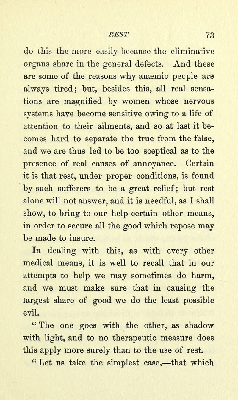 do this the more easily because the eliminative organs share in the general defects. And these are some of the reasons why ansemic people are always tired; but, besides this, all real sensa- tions are magnified by women whose nervous systems have become sensitive owing to a life of attention to their ailments, and so at last it be- comes hard to separate the true from the false, and we are thus led to be too sceptical as to the presence of real causes of annoyance. Certain it is that rest, under proper conditions, is found by such sufferers to be a great relief; but rest alone will not answer, and it is needful, as I shall show, to bring to our help certain other means, in order to secure all the good which repose may be made to insure. In dealing with this, as with every other medical means, it is well to recall that in our attempts to help we may sometimes do harm, and we must make sure that in causing the largest share of good we do the least possible evil. “ The one goes with the other, as shadow with light, and to no therapeutic measure does this apply more surely than to the use of rest. “Let us take the simplest case,—that which