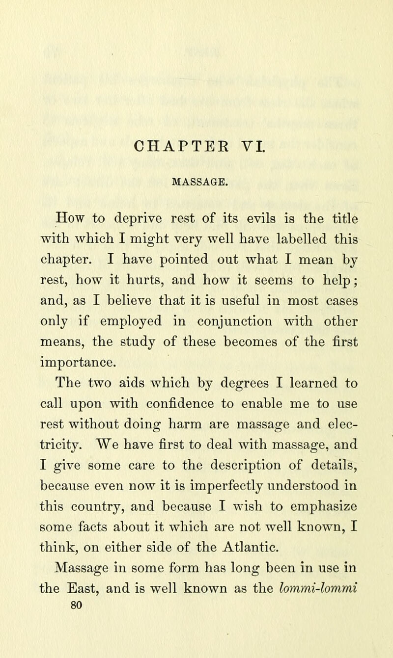 CHAPTER VI. MASSAGE. How to deprive rest of its evils is the title with which I might very well have labelled this chapter. I have pointed out what I mean by rest, how it hurts, and how it seems to help; and, as I believe that it is useful in most cases only if employed in conjunction with other means, the study of these becomes of the first importance. The two aids which by degrees I learned to call upon with confidence to enable me to use rest without doing harm are massage and elec- tricity. We have first to deal with massage, and I give some care to the description of details, because even now it is imperfectly understood in this country, and because I wish to emphasize some facts about it which are not well known, I think, on either side of the Atlantic. Massage in some form has long been in use in the East, and is well known as the lommi-lommi