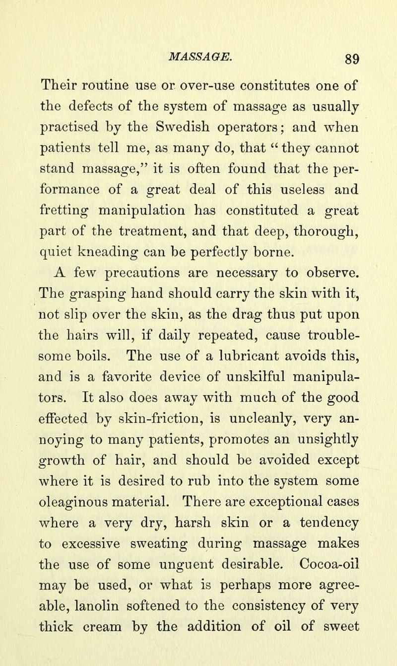 Their routine use or over-use constitutes one of the defects of the system of massage as usually practised by the Swedish operators; and when patients tell me, as many do, that “ they cannot stand massage,” it is often found that the per- formance of a great deal of this useless and fretting manipulation has constituted a great part of the treatment, and that deep, thorough, quiet kneading can be perfectly borne. A few precautions are necessary to observe. The grasping hand should carry the skin with it, not slip over the skin, as the drag thus put upon the hairs will, if daily repeated, cause trouble- some boils. The use of a lubricant avoids this, and is a favorite device of unskilful manipula- tors. It also does away with much of the good effected by skin-friction, is uncleanly, very an- noying to many patients, promotes an unsightly growth of hair, and should be avoided except where it is desired to rub into the system some oleaginous material. There are exceptional cases where a very dry, harsh skin or a tendency to excessive sweating during massage makes the use of some unguent desirable. Cocoa-oil may be used, or what is perhaps more agree- able, lanolin softened to the consistency of very thick cream by the addition of oil of sweet