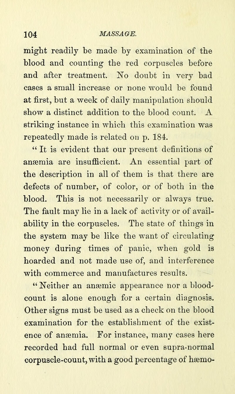 might readily be made by examination of the blood and counting the red corpuscles before and after treatment. No doubt in very bad cases a small increase or none would be found at first, but a week of daily manipulation should show a distinct addition to the blood count. A striking instance in which this examination was repeatedly made is related on p. 184. “ It is evident that our present definitions of anaemia are insufficient. An essential part of the description in all of them is that there are defects of number, of color, or of both in the blood. This is not necessarily or always true. The fault may lie in a lack of activity or of avail- ability in the corpuscles. The state of things in the system may be like the want of circulating money during times of panic, when gold is hoarded and not made use of, and interference with commerce and manufactures results. “ Neither an anaemic appearance nor a blood- count is alone enough for a certain diagnosis. Other signs must be used as a check on the blood examination for the establishment of the exist- ence of anaemia. For instance, many cases here recorded had full normal or even supra-normal corpuscle-count, with a good percentage of hsemo-