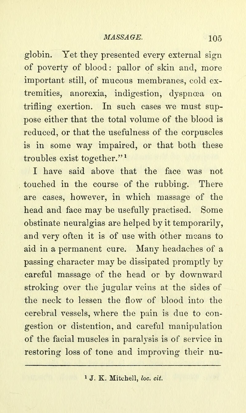 globin. Yet they presented every external sign of poverty of blood: pallor of skin and, more important still, of mucous membranes, cold ex- tremities, anorexia, indigestion, dyspnoea on trifling exertion. In such cases we must sup- pose either that the total volume of the blood is reduced, or that the usefulness of the corpuscles is in some way impaired, or that both these troubles exist together.”1 I have said above that the face was not touched in the course of the rubbing. There are cases, however, in which massage of the head and face may be usefully practised. Some obstinate neuralgias are helped by it temporarily, and very often it is of use with other means to aid in a permanent cure. Many headaches of a passing character may be dissipated promptly by careful massage of the head or by downward stroking over the jugular veins at the sides of the neck to lessen the flow of blood into the cerebral vessels, where the pain is due to con- gestion or distention, and careful manipulation of the facial muscles in paralysis is of service in restoring loss of tone and improving their nu- 1 J. K. Mitchell, loc. cit.