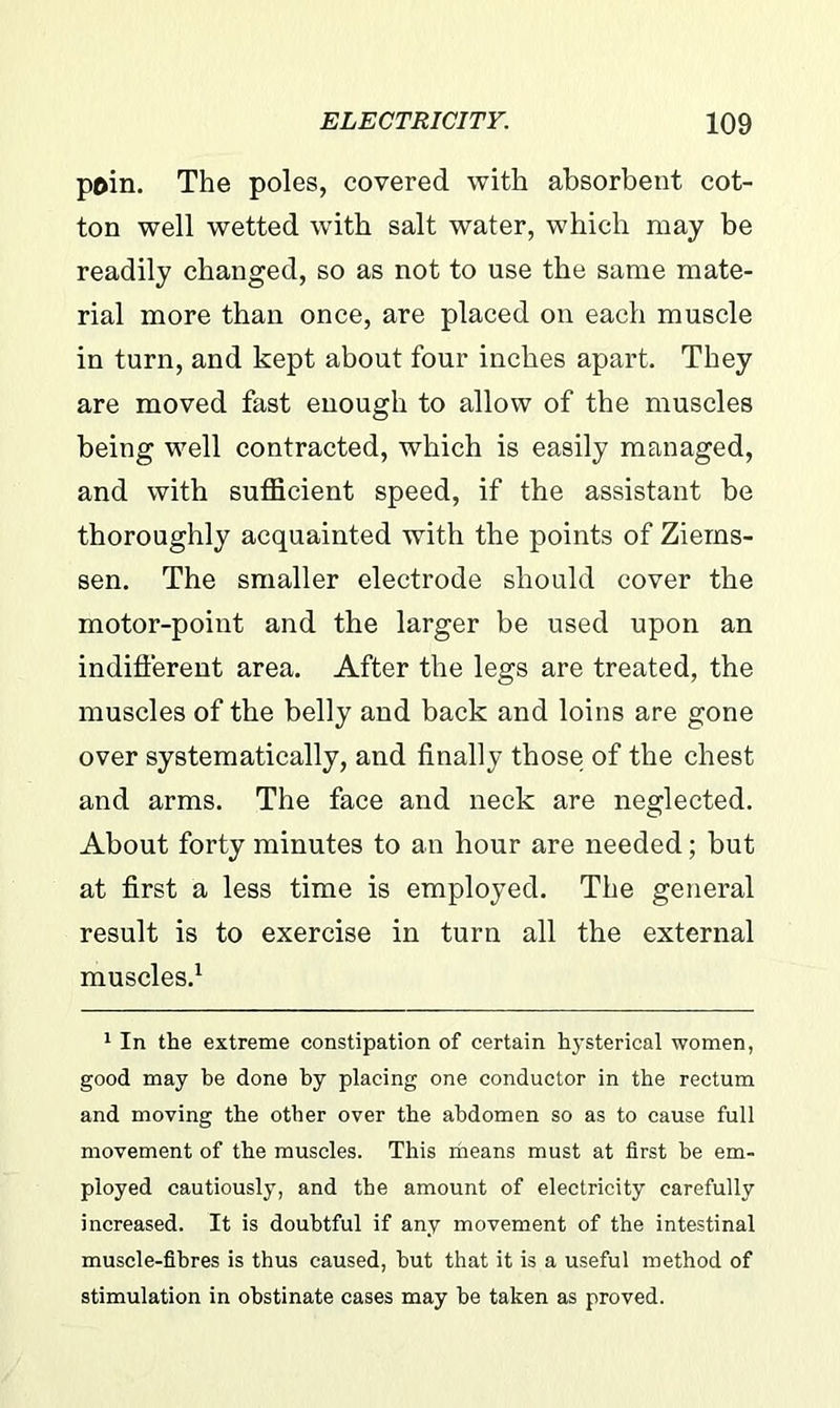 poin. The poles, covered with absorbent cot- ton well wetted with salt water, which may be readily changed, so as not to use the same mate- rial more than once, are placed on each muscle in turn, and kept about four inches apart. They are moved fast enough to allow of the muscles being well contracted, which is easily managed, and with sufficient speed, if the assistant be thoroughly acquainted with the points of Ziems- sen. The smaller electrode should cover the motor-point and the larger be used upon an indifferent area. After the legs are treated, the muscles of the belly and back and loins are gone over systematically, and finally those of the chest and arms. The face and neck are neglected. About forty minutes to an hour are needed; but at first a less time is employed. The general result is to exercise in turn all the external muscles.1 1 In the extreme constipation of certain hysterical women, good may be done by placing one conductor in the rectum and moving the other over the abdomen so as to cause full movement of the muscles. This riieans must at first be em- ployed cautiously, and the amount of electricity carefully increased. It is doubtful if any movement of the intestinal muscle-fibres is thus caused, but that it is a useful method of stimulation in obstinate cases may be taken as proved.