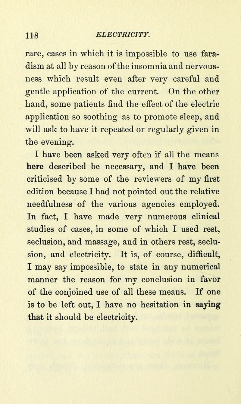 rare, cases in which it is impossible to use fara- dism at all by reason of the insomnia and nervous- ness which result even after very careful and gentle application of the current. On the other hand, some patients find the effect of the electric application so soothing as to promote sleep, and will ask to have it repeated or regularly given in the evening. I have been asked very often if all the means here described be necessary, and I have been criticised by some of the reviewers of my first edition because I had not pointed out the relative needfulness of the various agencies employed. In fact, I have made very numerous clinical studies of cases, in some of which I used rest, seclusion, and massage, and in others rest, seclu- sion, and electricity. It is, of course, difficult, I may say impossible, to state in any numerical manner the reason for my conclusion in favor of the conjoined use of all these means. If one is to be left out, I have no hesitation in saying that it should be electricity.