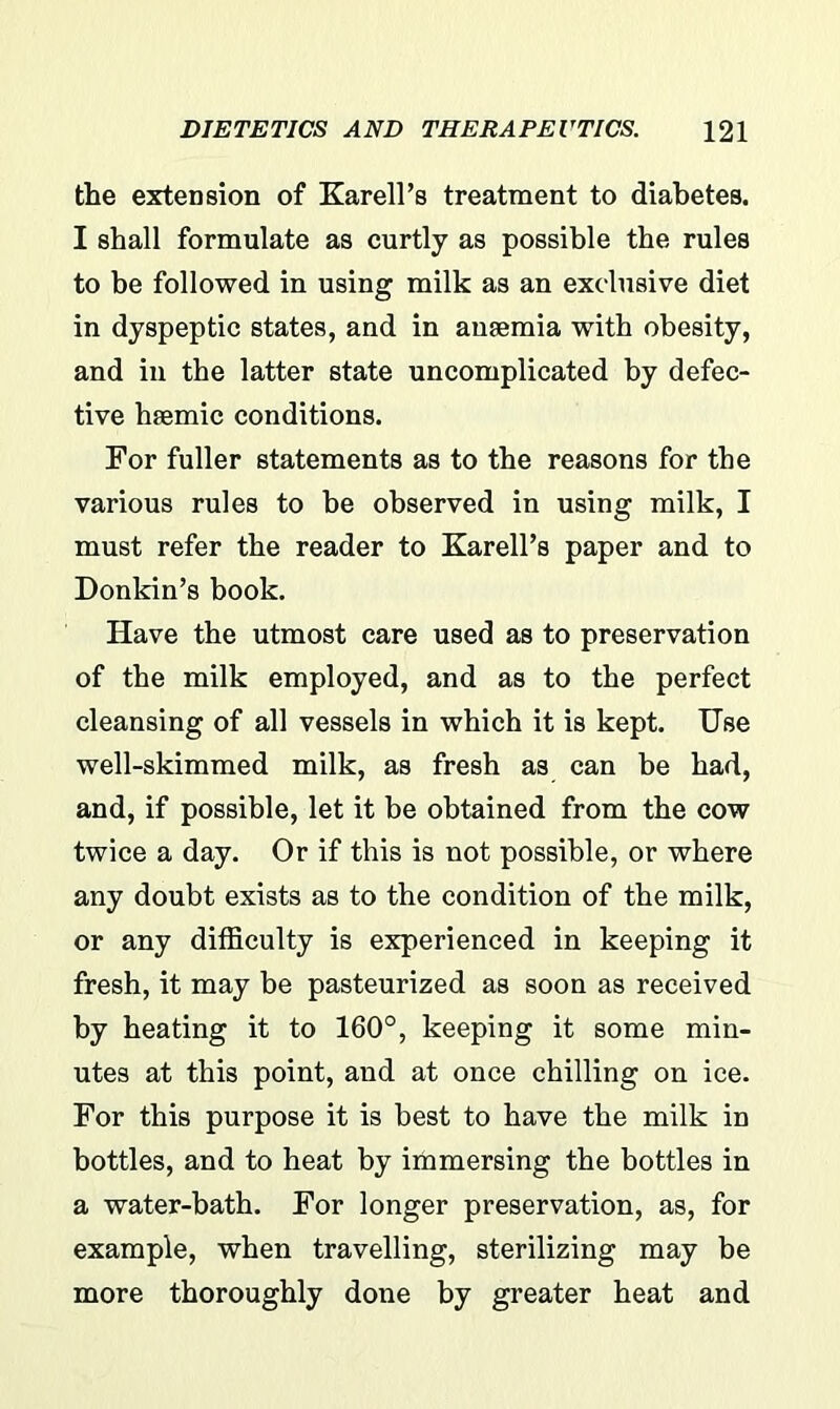 the extension of Karell’s treatment to diabetes. I shall formulate as curtly as possible the rules to be followed in using milk as an exclusive diet in dyspeptic states, and in ansemia with obesity, and in the latter state uncomplicated by defec- tive hsemic conditions. For fuller statements as to the reasons for the various rules to be observed in using milk, I must refer the reader to Karell’s paper and to Donkin’s book. Have the utmost care used as to preservation of the milk employed, and as to the perfect cleansing of all vessels in which it is kept. Use well-skimmed milk, as fresh as can be had, and, if possible, let it be obtained from the cow twice a day. Or if this is not possible, or where any doubt exists as to the condition of the milk, or any difficulty is experienced in keeping it fresh, it may be pasteurized as soon as received by heating it to 160°, keeping it some min- utes at this point, and at once chilling on ice. For this purpose it is best to have the milk in bottles, and to heat by immersing the bottles in a water-bath. For longer preservation, as, for example, when travelling, sterilizing may be more thoroughly done by greater heat and