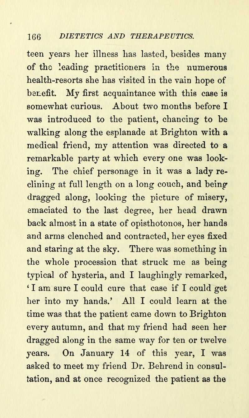 teen years her illness has lasted, besides many of the leading practitioners in the numerous health-resorts she has visited in the vain hope of benefit. My first acquaintance with this case is somewhat curious. About two months before I was introduced to the patient, chancing to be walking along the esplanade at Brighton with a medical friend, my attention was directed to a remarkable party at which every one was look- ing. The chief personage in it was a lady re- clining at full length on a long couch, and being dragged along, looking the picture of misery, emaciated to the last degree, her head drawn back almost in a state of opisthotonos, her hands and arms clenched and contracted, her eyes fixed and staring at the sky. There was something in the whole procession that struck me as being typical of hysteria, and I laughingly remarked, ‘ I am sure I could cure that case if I could get her into my hands.’ All I could learn at the time was that the patient came down to Brighton every autumn, and that my friend had seen her dragged along in the same way for ten or twelve years. On January 14 of this year, I was asked to meet my friend Dr. Behrend in consul- tation, and at once recognized the patient as the