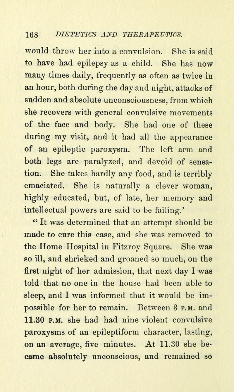 would throw her into a convulsion. She is said to have had epilepsy as a child. She has now many times daily, frequently as often as twice in an hour, both during the day and night, attacks of sudden and absolute unconsciousness, from which she recovers with general convulsive movements of the face and body. She had one of these during my visit, and it had all the appearance of an epileptic paroxysm. The left arm and both legs are paralyzed, and devoid of sensa- tion. She takes hardly any food, and is terribly emaciated. She is naturally a clever woman, highly educated, but, of late, her memory and intellectual powers are said to be failing.’ “ It was determined that an attempt should be made to cure this case, and she was removed to the Home Hospital in Fitzroy Square. She was so ill, and shrieked and groaned so much, on the first night of her admission, that next day I was told that no one in the house had been able to sleep, and I was informed that it would be im- possible for her to remain. Between 3 p.m. and 11.30 p.m. she had had nine violent convulsive paroxysms of an epileptiform character, lasting, on an average, five minutes. At 11.30 she be- came absolutely unconscious, and remained so