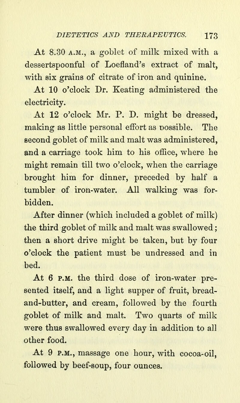 At 8.30 a.m., a goblet of milk mixed with a dessertspoonful of Loefland’s extract of malt, with six grains of citrate of iron and quinine. At 10 o’clock Dr. Keating administered the electricity. At 12 o’clock Mr. P. D. might be dressed, making as little personal effort as nossible. The second goblet of milk and malt was administered, and a carriage took him to his office, where he might remain till two o’clock, when the carriage brought him for dinner, preceded by half a tumbler of iron-water. All walking was for- bidden. After dinner (which included a goblet of milk) the third goblet of milk and malt was swallowed; then a short drive might be taken, but by four o’clock the patient must be undressed and in bed. At 6 p.m. the third dose of iron-water pre- sented itself, and a light supper of fruit, bread- and-butter, and cream, followed by the fourth goblet of milk and malt. Two quarts of milk were thus swallowed every day in addition to all other food. At 9 p.m., massage one hour, with cocoa-oil, followed by beef-soup, four ounces.