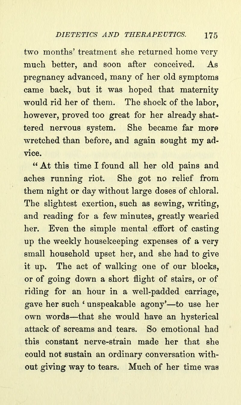 two months’ treatment she returned home very much better, and soon after conceived. As pregnancy advanced, many of her old symptoms came back, hut it was hoped that maternity would rid her of them. The shock of the labor, however, proved too great for her already shat- tered nervous system. She became far more wretched than before, and again sought my ad- vice. “ At this time I found all her old pains and aches running riot. She got no relief from them night or day without large doses of chloral. The slightest exertion, such as sewing, writing, and reading for a few minutes, greatly wearied her. Even the simple mental effort of casting up the weekly housekeeping expenses of a very small household upset her, and she had to give it up. The act of walking one of our blocks, or of going down a short flight of stairs, or of riding for an hour in a well-padded carriage, gave her such ‘ unspeakable agony’—to use her own words—that she would have an hysterical attack of screams and tears. So emotional had this constant nerve-strain made her that she could not sustain an ordinary conversation with- out giving way to tears. Much of her time was