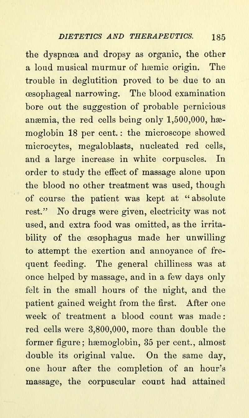 the dyspnoea and dropsy as organic, the other a loud musical murmur of hsemic origin. The trouble in deglutition proved to be due to an oesophageal narrowing. The blood examination bore out the suggestion of probable pernicious anaemia, the red cells being only 1,500,000, hae- moglobin 18 per cent.: the microscope showed microcytes, megaloblasts, nucleated red cells, and a large increase in white corpuscles. In order to study the effect of massage alone upon the blood no other treatment was used, though of course the patient was kept at “absolute rest.” Ho drugs were given, electricity was not used, and extra food was omitted, as the irrita- bility of the oesophagus made her unwilling to attempt the exertion and annoyance of fre- quent feeding. The general chilliness was at once helped by massage, and in a few days only felt in the small hours of the night, and the patient gained weight from the first. After one week of treatment a blood count was made: red cells were 3,800,000, more than double the former figure; haemoglobin, 35 per cent., almost double its original value. On the same day, one hour after the completion of an hour’s massage, the corpuscular count had attained