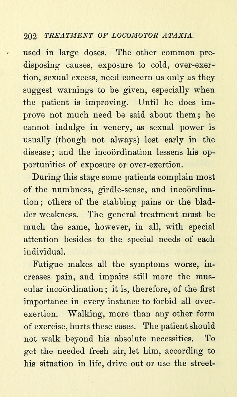 used in large doses. The other common pre- disposing causes, exposure to cold, over-exer- tion, sexual excess, need concern us only as they suggest warnings to be given, especially when the patient is improving. Until he does im- prove not much need be said about them; he cannot indulge in venery, as sexual power is usually (though not always) lost early in the disease; and the incoordination lessens his op- portunities of exposure or over-exertion. During this stage some patients complain most of the numbness, girdle-sense, and incoordina- tion; others of the stabbing pains or the blad- der weakness. The general treatment must be much the same, however, in all, with special attention besides to the special needs of each individual. Fatigue makes all the symptoms worse, in- creases pain, and impairs still more the mus- cular incoordination; it is, therefore, of the first importance in every instance to forbid all over- exertion. Walking, more than any other form of exercise, hurts these cases. The patient should not walk beyond his absolute necessities. To get the needed fresh air, let him, according to his situation in life, drive out or use the street-