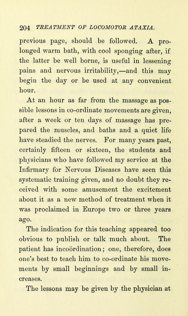 previous page, should be followed. A pro- longed warm bath, with cool sponging after, if the latter be well borne, is useful in lessening pains and nervous irritability,—and this may begin the day or be used at any convenient hour. At an hour as far from the massage as pos- sible lessons in co-ordinate movements are given, after a week or ten days of massage has pre- pared the muscles, and baths and a quiet life have steadied the nerves. For many years past, certainly fifteen or sixteen, the students and physicians who have followed my service at the Infirmary for Nervous Diseases have seen this systematic training given, and no doubt they re- ceived with some amusement the excitement about it as a new method of treatment when it was proclaimed in Europe two or three years ago. The indication for this teaching appeared too obvious to publish or talk much about. The patient has incoordination; one, therefore, does one’s best to teach him to co-ordinate his move- ments by small beginnings and by small in- creases. The lessons may be given by the physician at