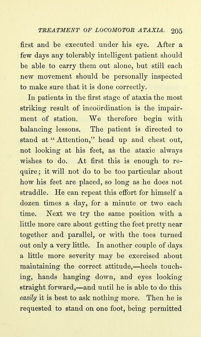 first and be executed under his eye. After a few days any tolerably intelligent patient should be able to carry them out alone, but still each new movement should be personally inspected to make sure that it is done correctly. In patients in the first stage of ataxia the most striking result of incoordination is the impair- ment of station. We therefore begin with balancing lessons. The patient is directed to stand at “ Attention,” head up and chest out, not looking at his feet, as the ataxic always wishes to do. At first this is enough to re- quire ; it will not do to be too particular about how his feet are placed, so long as he does not straddle. He can repeat this effort for himself a dozen times a day, for a minute or two each time. Hext we try the same position with a little more care about getting the feet pretty near together and parallel, or with the toes turned out only a very little. In another couple of days a little more severity may be exercised about maintaining the correct attitude,—heels touch- ing, hands hanging down, and eyes looking straight forward,—and until he is able to do this easily it is best to ask nothing more. Then he is requested to stand on one foot, being permitted