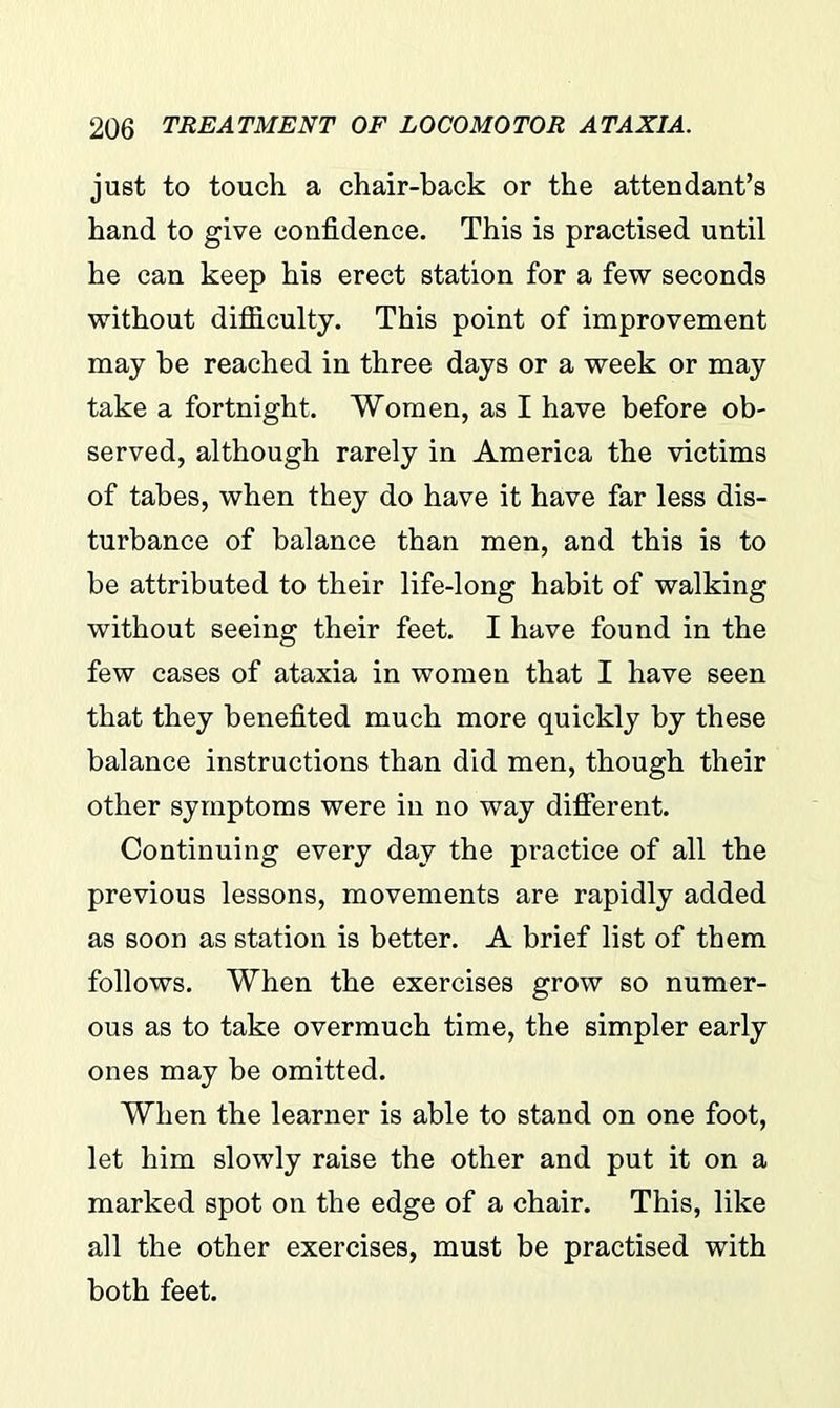 just to touch a chair-back or the attendant’s hand to give confidence. This is practised until he can keep his erect station for a few seconds without difficulty. This point of improvement may be reached in three days or a week or may take a fortnight. Women, as I have before ob- served, although rarely in America the victims of tabes, when they do have it have far less dis- turbance of balance than men, and this is to be attributed to their life-long habit of walking without seeing their feet. I have found in the few cases of ataxia in women that I have seen that they benefited much more quickly by these balance instructions than did men, though their other symptoms were in no way different. Continuing every day the practice of all the previous lessons, movements are rapidly added as soon as station is better. A brief list of them follows. When the exercises grow so numer- ous as to take overmuch time, the simpler early ones may be omitted. When the learner is able to stand on one foot, let him slowly raise the other and put it on a marked spot on the edge of a chair. This, like all the other exercises, must be practised with both feet.