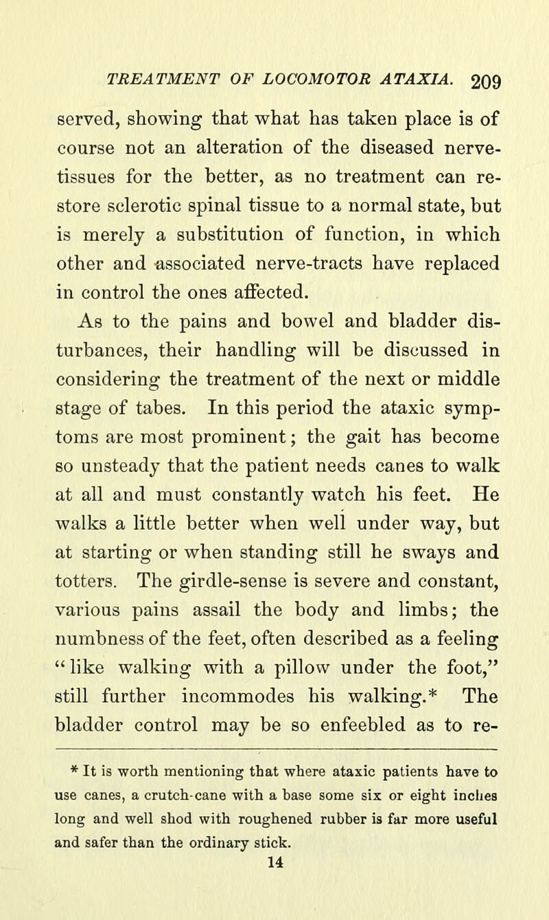 served, showing that what has taken place is of course not an alteration of the diseased nerve- tissues for the better, as no treatment can re- store sclerotic spinal tissue to a normal state, but is merely a substitution of function, in which other and -associated nerve-tracts have replaced in control the ones affected. As to the pains and bowel and bladder dis- turbances, their handling will be discussed in considering the treatment of the next or middle stage of tabes. In this period the ataxic symp- toms are most prominent; the gait has become so unsteady that the patient needs canes to walk at all and must constantly watch his feet. He walks a little better when well under way, but at starting or when standing still he sways and totters. The girdle-sense is severe and constant, various pains assail the body and limbs; the numbness of the feet, often described as a feeling “ like walking with a pillow under the foot,” still further incommodes his walking.* The bladder control may be so enfeebled as to re- * It is worth mentioning that where ataxic patients have to use canes, a crutch-cane with a base some six or eight inches long and well shod with roughened rubber is far more useful and safer than the ordinary stick. 14