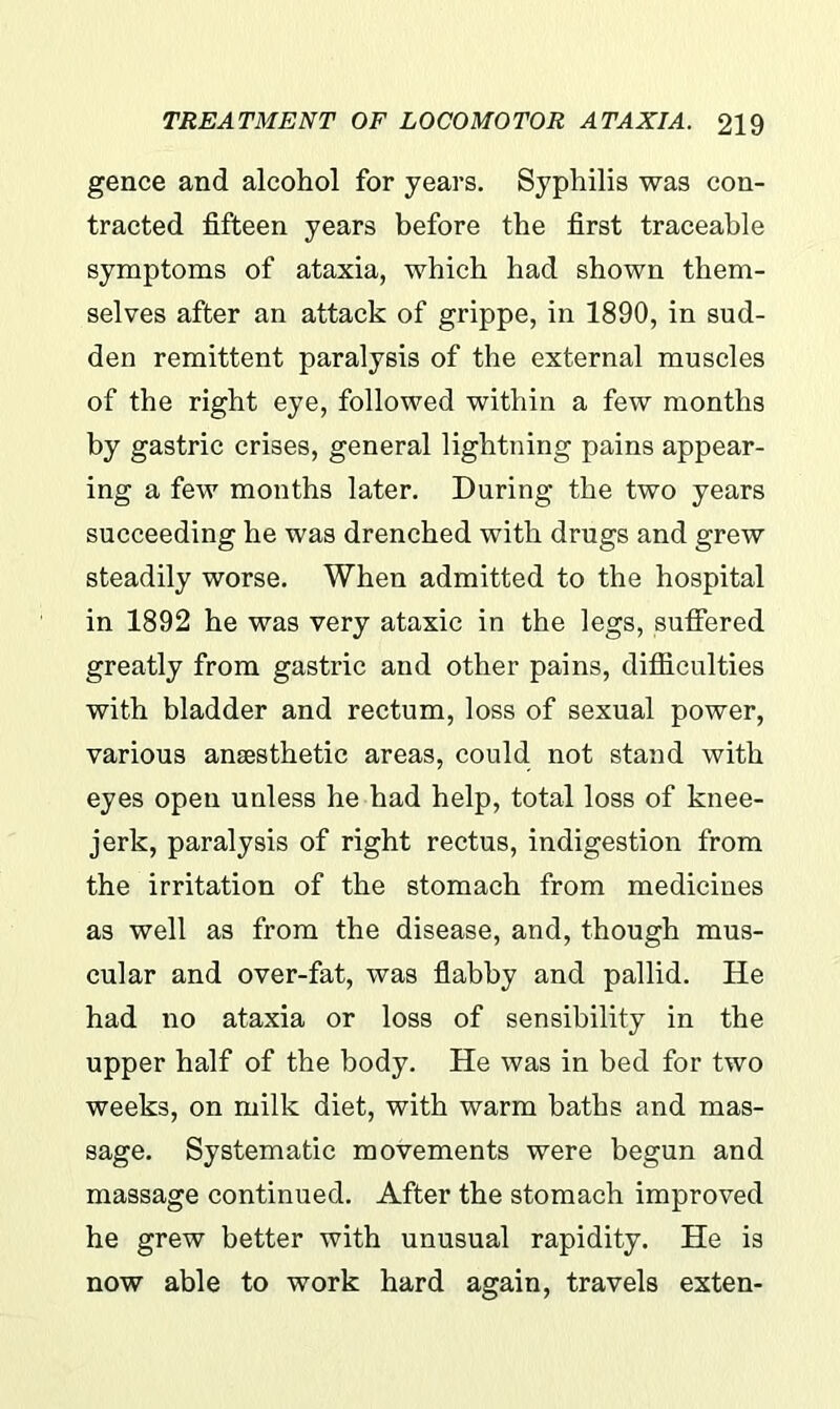 gence and alcohol for years. Syphilis was con- tracted fifteen years before the first traceable symptoms of ataxia, which had shown them- selves after an attack of grippe, in 1890, in sud- den remittent paralysis of the external muscles of the right eye, followed within a few months by gastric crises, general lightning pains appear- ing a few months later. During the two years succeeding he was drenched with drugs and grew steadily worse. When admitted to the hospital in 1892 he was very ataxic in the legs, suffered greatly from gastric and other pains, difficulties with bladder and rectum, loss of sexual power, various anaesthetic areas, could not stand with eyes open unless he had help, total loss of knee- jerk, paralysis of right rectus, indigestion from the irritation of the stomach from medicines as well as from the disease, and, though mus- cular and over-fat, was flabby and pallid. He had no ataxia or loss of sensibility in the upper half of the body. He was in bed for two weeks, on milk diet, with warm baths and mas- sage. Systematic movements were begun and massage continued. After the stomach improved he grew better with unusual rapidity. He is now able to work hard again, travels exten-